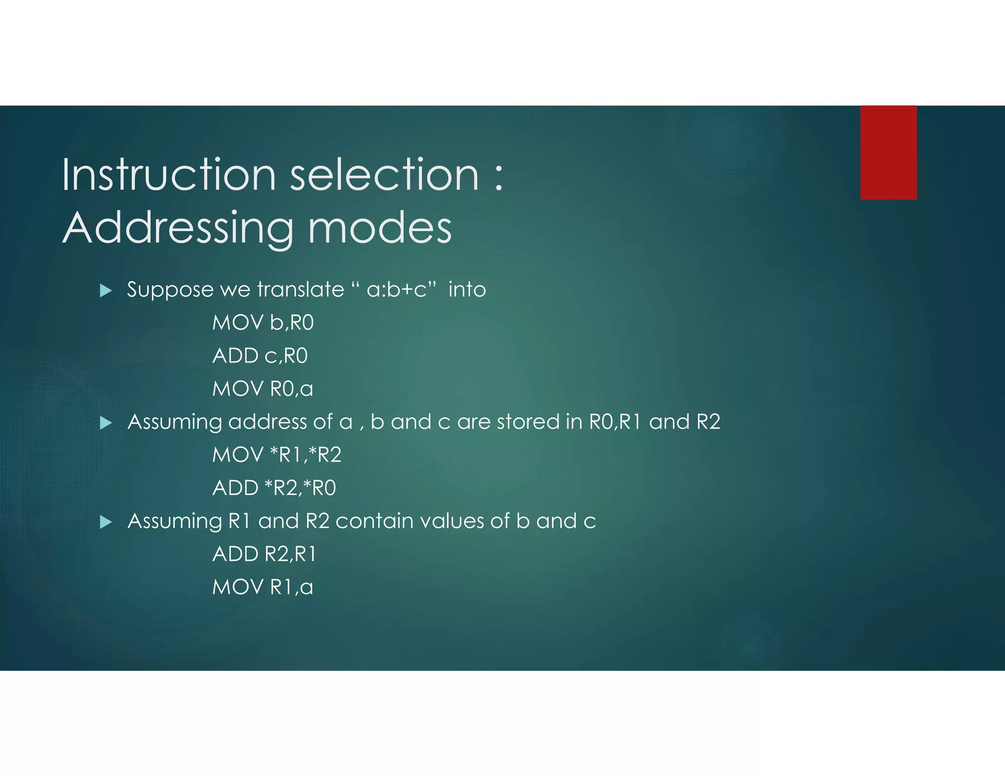 Instruction selection :
Addressing modes
 Suppose we translate “ a:b+c” into
MOV b,R0
ADD c,R0
MOV R0,a
 Assuming address of a , b and c are stored in R0,R1 and R2
MOV *R1,*R2
ADD *R2,*R0
 Assuming R1 and R2 contain values of b and c
ADD R2,R1
MOV R1,a
 