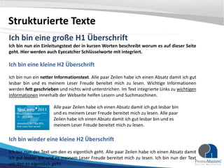 Strukturierte Texte
Ich bin eine große H1 Überschrift
Ich bin nun ein Einleitungstext der in kurzen Worten beschreibt worum es auf dieser Seite
geht. Hier werden auch Eyecatcher Schlüsselworte mit integriert.

Ich bin eine kleine H2 Überschrift
Ich bin nun ein netter Informationstext. Alle paar Zeilen habe ich einen Absatz damit ich gut
lesbar bin und es meinem Leser Freude bereitet mich zu lesen. Wichtige Informationen
werden fett geschrieben und nichts wird unterstrichen. Im Text integrierte Links zu wichtigen
Informationen innerhalb der Webseite helfen Lesern und Suchmaschinen.
Alle paar Zeilen habe ich einen Absatz damit ich gut lesbar bin
und es meinem Leser Freude bereitet mich zu lesen. Alle paar
Zeilen habe ich einen Absatz damit ich gut lesbar bin und es
meinem Leser Freude bereitet mich zu lesen.

Ich bin wieder eine kleine H2 Überschrift
Ich bin nun der Text um den es eigentlich geht. Alle paar Zeilen habe ich einen Absatz damit
ich gut lesbar bin und es meinem Leser Freude bereitet mich zu lesen. Ich bin nun der Text
um den es eigentlich geht.

 