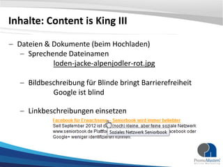 Inhalte: Content is King III
Dateien & Dokumente (beim Hochladen)
Sprechende Dateinamen
loden-jacke-alpenjodler-rot.jpg
Bildbeschreibung für Blinde bringt Barrierefreiheit
Google ist blind

Linkbeschreibungen einsetzen

 