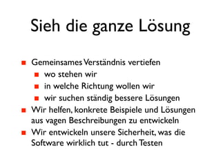 Sieh die ganze Lösung
Gemeinsames Verständnis vertiefen
    wo stehen wir
    in welche Richtung wollen wir
    wir suchen ständig bessere Lösungen
Wir helfen, konkrete Beispiele und Lösungen
aus vagen Beschreibungen zu entwickeln
Wir entwickeln unsere Sicherheit, was die
Software wirklich tut - durch Testen
 
