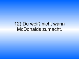 12) Du weiß nicht wann McDonalds zumacht. 