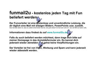 funmail2u  - kostenlos jeden Tag mit Fun beliefert werden   Der Funverteiler ist eine kostenlose und unverbindliche Leistung, die dir täglich eine Mail mit witzigen Bildern, PowerPoints usw. zustellt. Das Geniale dabei ist, dass du selbst entscheiden kannst, wie groß diese Funmail sein soll (d.h. wie viel MB sie haben soll). Informationen dazu findest du auf  www.funmail2u.de Falls du auch beliefert werden möchtest, dann trage dich bitte auf meiner Homepage in das Anmeldeformular ein. Du kannst dich jederzeit wieder abmelden und gehst keine Verpflichtungen ein. Der Verteiler ist frei von Viren, Werbung und Spam und kann jederzeit wieder abbestellt werden. 