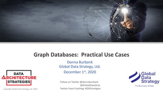 Copyright Global Data Strategy, Ltd. 2020
Graph Databases: Practical Use Cases
Donna Burbank
Global Data Strategy, Ltd.
December 1st, 2020
Follow on Twitter @donnaburbank
@GlobalDataStrat
Twitter Event hashtag: #DAStrategies
 