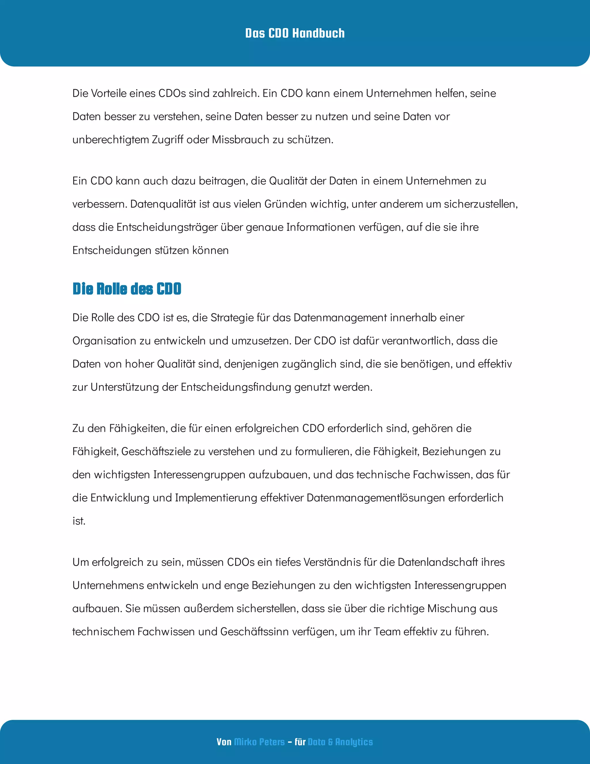 Das CDO Handbuch
Von - für
Mirko Peters Data & Analytics
Die Rolle des CDO
Die Vorteile eines CDOs sind zahlreich. Ein CDO kann einem Unternehmen helfen, seine
Daten besser zu verstehen, seine Daten besser zu nutzen und seine Daten vor
unberechtigtem Zugri oder Missbrauch zu schützen.
Ein CDO kann auch dazu beitragen, die Qualität der Daten in einem Unternehmen zu
verbessern. Datenqualität ist aus vielen Gründen wichtig, unter anderem um sicherzustellen,
dass die Entscheidungsträger über genaue Informationen verfügen, auf die sie ihre
Entscheidungen stützen können
Die Rolle des CDO ist es, die Strategie für das Datenmanagement innerhalb einer
Organisation zu entwickeln und umzusetzen. Der CDO ist dafür verantwortlich, dass die
Daten von hoher Qualität sind, denjenigen zugänglich sind, die sie benötigen, und e ektiv
zur Unterstützung der Entscheidungs ndung genutzt werden.
Zu den Fähigkeiten, die für einen erfolgreichen CDO erforderlich sind, gehören die
Fähigkeit, Geschäftsziele zu verstehen und zu formulieren, die Fähigkeit, Beziehungen zu
den wichtigsten Interessengruppen aufzubauen, und das technische Fachwissen, das für
die Entwicklung und Implementierung e ektiver Datenmanagementlösungen erforderlich
ist.
Um erfolgreich zu sein, müssen CDOs ein tiefes Verständnis für die Datenlandschaft ihres
Unternehmens entwickeln und enge Beziehungen zu den wichtigsten Interessengruppen
aufbauen. Sie müssen außerdem sicherstellen, dass sie über die richtige Mischung aus
technischem Fachwissen und Geschäftssinn verfügen, um ihr Team e ektiv zu führen.
 