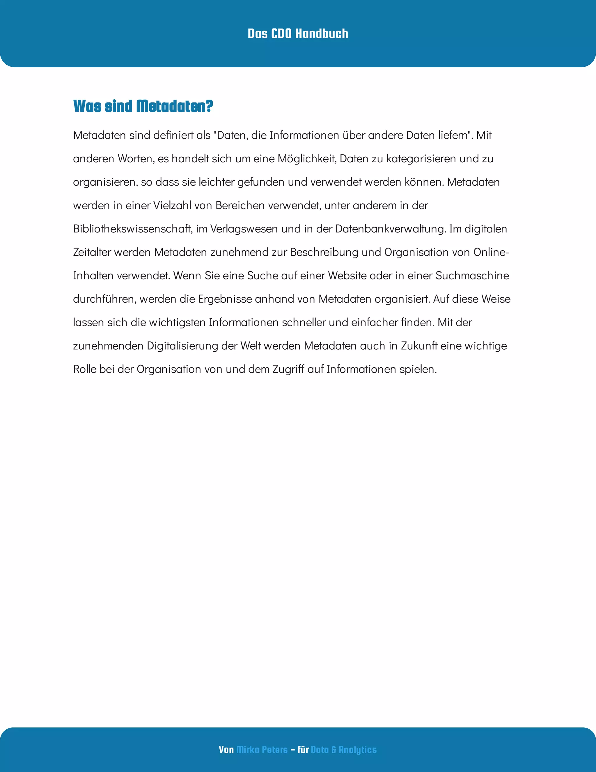 Das CDO Handbuch
Von - für
Mirko Peters Data & Analytics
Metadaten sind de niert als "Daten, die Informationen über andere Daten liefern". Mit
anderen Worten, es handelt sich um eine Möglichkeit, Daten zu kategorisieren und zu
organisieren, so dass sie leichter gefunden und verwendet werden können. Metadaten
werden in einer Vielzahl von Bereichen verwendet, unter anderem in der
Bibliothekswissenschaft, im Verlagswesen und in der Datenbankverwaltung. Im digitalen
Zeitalter werden Metadaten zunehmend zur Beschreibung und Organisation von Online-
Inhalten verwendet. Wenn Sie eine Suche auf einer Website oder in einer Suchmaschine
durchführen, werden die Ergebnisse anhand von Metadaten organisiert. Auf diese Weise
lassen sich die wichtigsten Informationen schneller und einfacher nden. Mit der
zunehmenden Digitalisierung der Welt werden Metadaten auch in Zukunft eine wichtige
Rolle bei der Organisation von und dem Zugri auf Informationen spielen.
Was sind Metadaten?
 