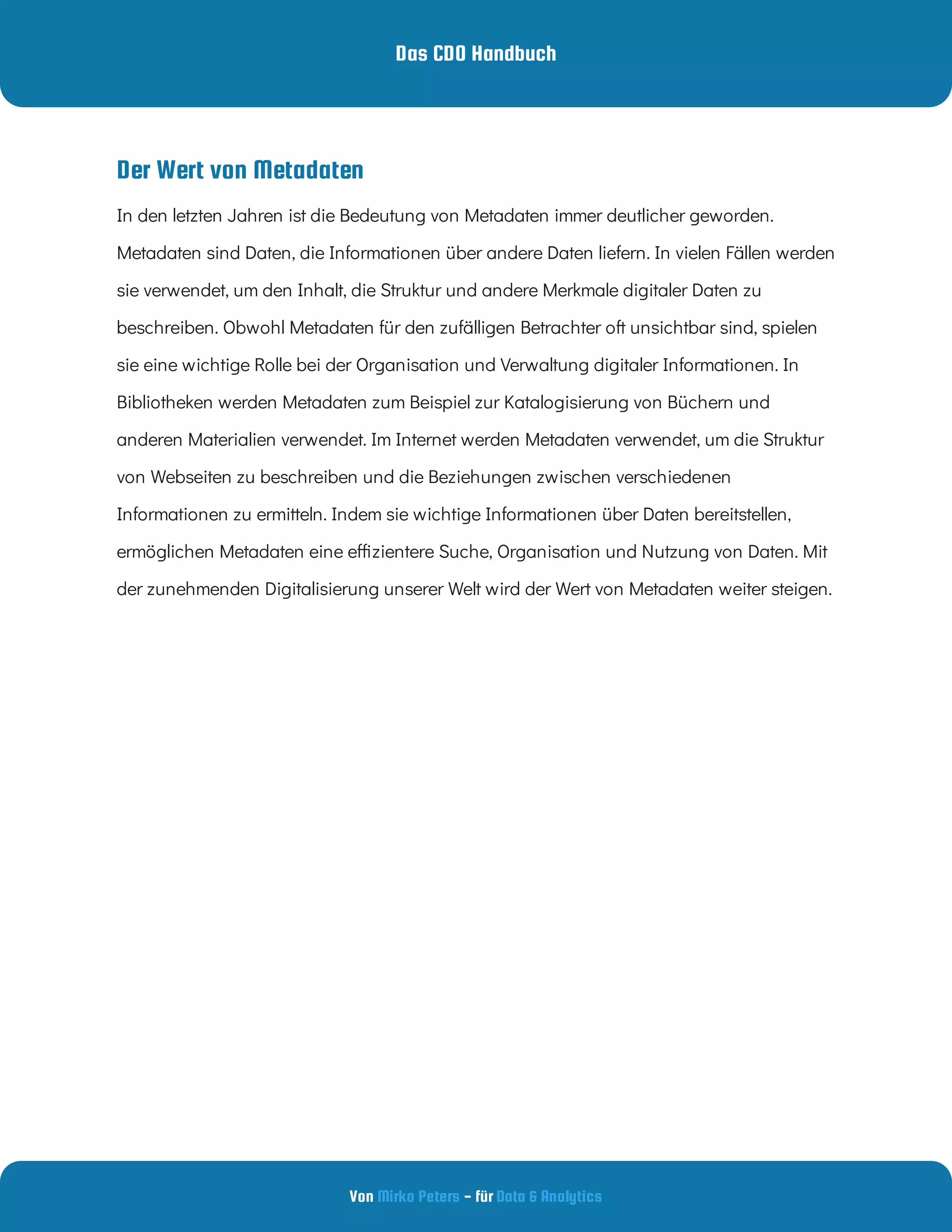 Das CDO Handbuch
Von - für
Mirko Peters Data & Analytics
Der Wert von Metadaten
In den letzten Jahren ist die Bedeutung von Metadaten immer deutlicher geworden.
Metadaten sind Daten, die Informationen über andere Daten liefern. In vielen Fällen werden
sie verwendet, um den Inhalt, die Struktur und andere Merkmale digitaler Daten zu
beschreiben. Obwohl Metadaten für den zufälligen Betrachter oft unsichtbar sind, spielen
sie eine wichtige Rolle bei der Organisation und Verwaltung digitaler Informationen. In
Bibliotheken werden Metadaten zum Beispiel zur Katalogisierung von Büchern und
anderen Materialien verwendet. Im Internet werden Metadaten verwendet, um die Struktur
von Webseiten zu beschreiben und die Beziehungen zwischen verschiedenen
Informationen zu ermitteln. Indem sie wichtige Informationen über Daten bereitstellen,
ermöglichen Metadaten eine e zientere Suche, Organisation und Nutzung von Daten. Mit
der zunehmenden Digitalisierung unserer Welt wird der Wert von Metadaten weiter steigen.
 