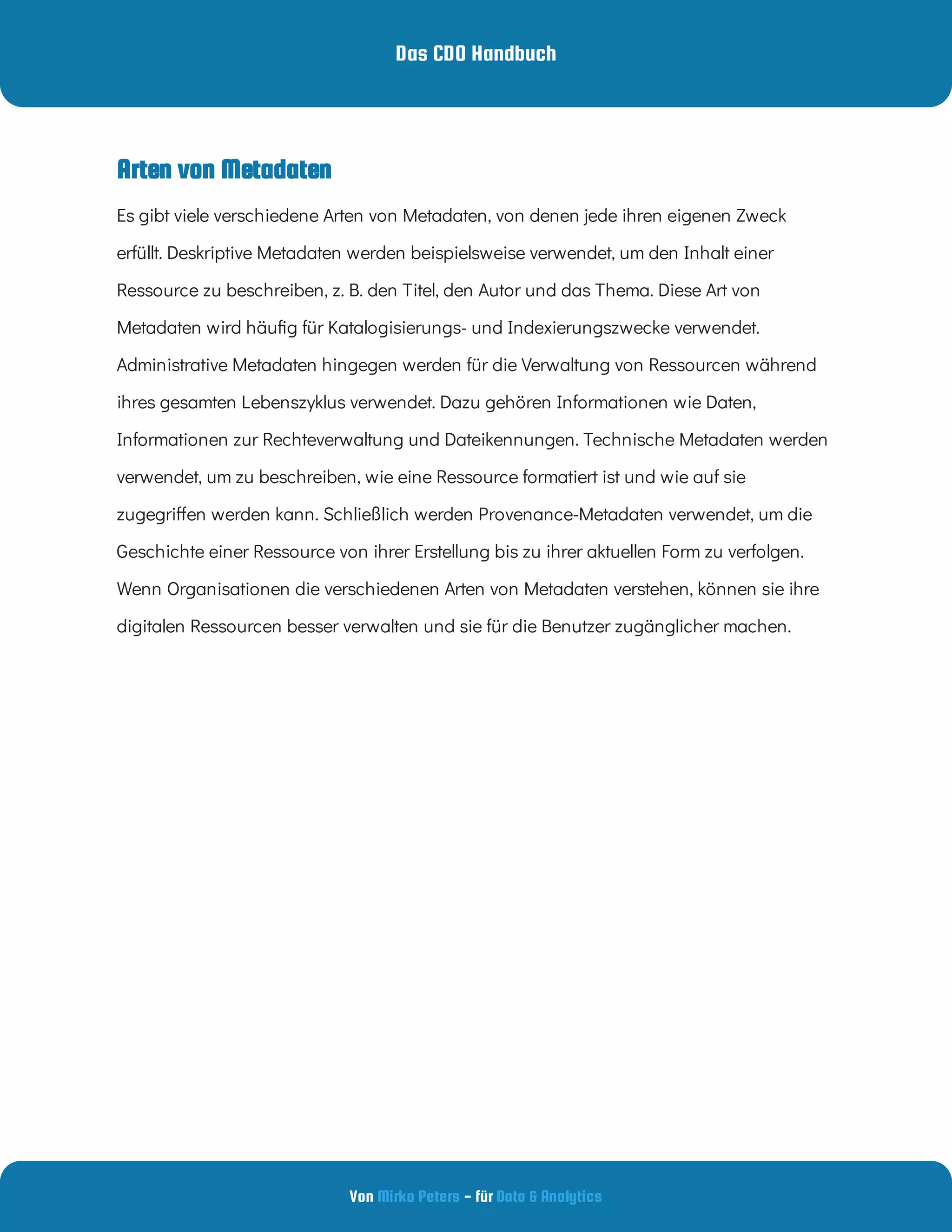 Das CDO Handbuch
Von - für
Mirko Peters Data & Analytics
Arten von Metadaten
Es gibt viele verschiedene Arten von Metadaten, von denen jede ihren eigenen Zweck
erfüllt. Deskriptive Metadaten werden beispielsweise verwendet, um den Inhalt einer
Ressource zu beschreiben, z. B. den Titel, den Autor und das Thema. Diese Art von
Metadaten wird häu g für Katalogisierungs- und Indexierungszwecke verwendet.
Administrative Metadaten hingegen werden für die Verwaltung von Ressourcen während
ihres gesamten Lebenszyklus verwendet. Dazu gehören Informationen wie Daten,
Informationen zur Rechteverwaltung und Dateikennungen. Technische Metadaten werden
verwendet, um zu beschreiben, wie eine Ressource formatiert ist und wie auf sie
zugegri en werden kann. Schließlich werden Provenance-Metadaten verwendet, um die
Geschichte einer Ressource von ihrer Erstellung bis zu ihrer aktuellen Form zu verfolgen.
Wenn Organisationen die verschiedenen Arten von Metadaten verstehen, können sie ihre
digitalen Ressourcen besser verwalten und sie für die Benutzer zugänglicher machen.
 