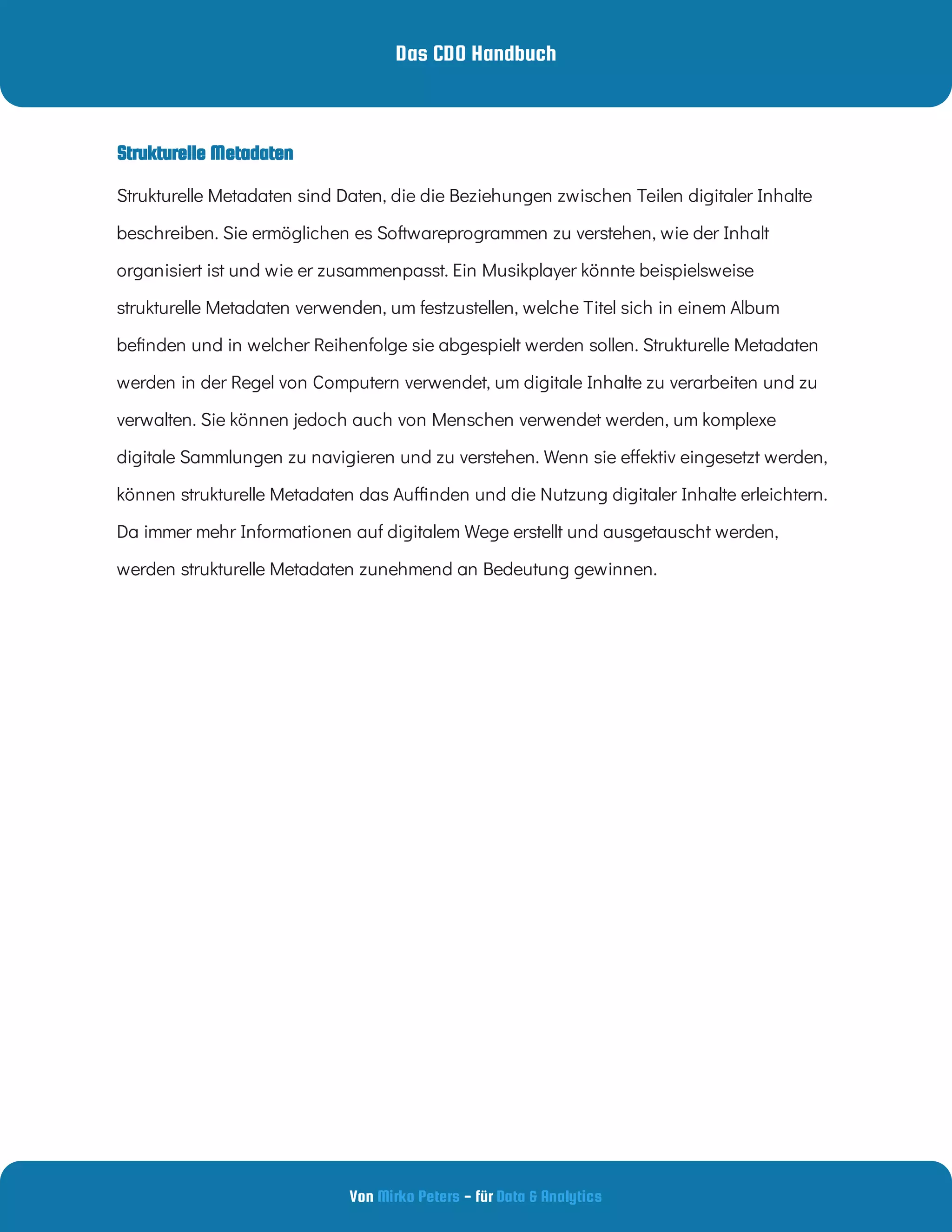 Das CDO Handbuch
Von - für
Mirko Peters Data & Analytics
Strukturelle Metadaten
Strukturelle Metadaten sind Daten, die die Beziehungen zwischen Teilen digitaler Inhalte
beschreiben. Sie ermöglichen es Softwareprogrammen zu verstehen, wie der Inhalt
organisiert ist und wie er zusammenpasst. Ein Musikplayer könnte beispielsweise
strukturelle Metadaten verwenden, um festzustellen, welche Titel sich in einem Album
be nden und in welcher Reihenfolge sie abgespielt werden sollen. Strukturelle Metadaten
werden in der Regel von Computern verwendet, um digitale Inhalte zu verarbeiten und zu
verwalten. Sie können jedoch auch von Menschen verwendet werden, um komplexe
digitale Sammlungen zu navigieren und zu verstehen. Wenn sie e ektiv eingesetzt werden,
können strukturelle Metadaten das Au nden und die Nutzung digitaler Inhalte erleichtern.
Da immer mehr Informationen auf digitalem Wege erstellt und ausgetauscht werden,
werden strukturelle Metadaten zunehmend an Bedeutung gewinnen.
 