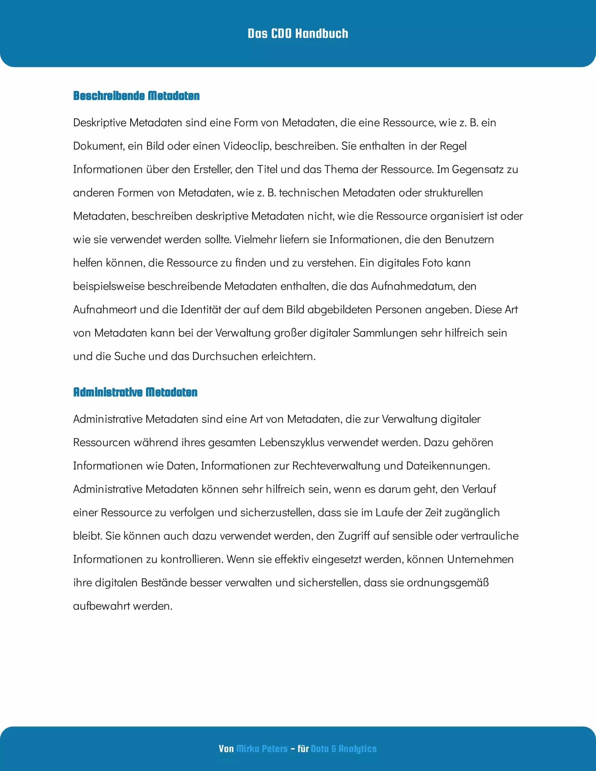 Das CDO Handbuch
Von - für
Mirko Peters Data & Analytics
Beschreibende Metadaten
Administrative Metadaten
Deskriptive Metadaten sind eine Form von Metadaten, die eine Ressource, wie z. B. ein
Dokument, ein Bild oder einen Videoclip, beschreiben. Sie enthalten in der Regel
Informationen über den Ersteller, den Titel und das Thema der Ressource. Im Gegensatz zu
anderen Formen von Metadaten, wie z. B. technischen Metadaten oder strukturellen
Metadaten, beschreiben deskriptive Metadaten nicht, wie die Ressource organisiert ist oder
wie sie verwendet werden sollte. Vielmehr liefern sie Informationen, die den Benutzern
helfen können, die Ressource zu nden und zu verstehen. Ein digitales Foto kann
beispielsweise beschreibende Metadaten enthalten, die das Aufnahmedatum, den
Aufnahmeort und die Identität der auf dem Bild abgebildeten Personen angeben. Diese Art
von Metadaten kann bei der Verwaltung großer digitaler Sammlungen sehr hilfreich sein
und die Suche und das Durchsuchen erleichtern.
Administrative Metadaten sind eine Art von Metadaten, die zur Verwaltung digitaler
Ressourcen während ihres gesamten Lebenszyklus verwendet werden. Dazu gehören
Informationen wie Daten, Informationen zur Rechteverwaltung und Dateikennungen.
Administrative Metadaten können sehr hilfreich sein, wenn es darum geht, den Verlauf
einer Ressource zu verfolgen und sicherzustellen, dass sie im Laufe der Zeit zugänglich
bleibt. Sie können auch dazu verwendet werden, den Zugri auf sensible oder vertrauliche
Informationen zu kontrollieren. Wenn sie e ektiv eingesetzt werden, können Unternehmen
ihre digitalen Bestände besser verwalten und sicherstellen, dass sie ordnungsgemäß
aufbewahrt werden.
 