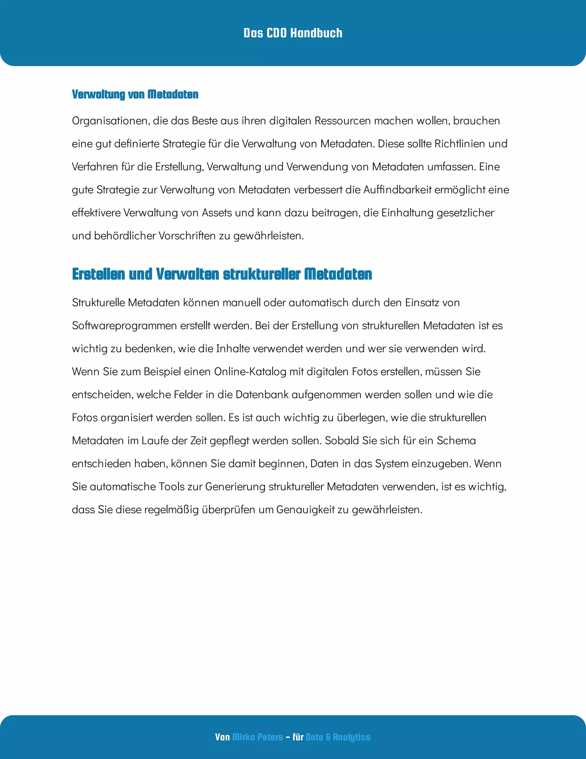 Das CDO Handbuch
Von - für
Mirko Peters Data & Analytics
Erstellen und Verwalten struktureller Metadaten
Verwaltung von Metadaten
Organisationen, die das Beste aus ihren digitalen Ressourcen machen wollen, brauchen
eine gut de nierte Strategie für die Verwaltung von Metadaten. Diese sollte Richtlinien und
Verfahren für die Erstellung, Verwaltung und Verwendung von Metadaten umfassen. Eine
gute Strategie zur Verwaltung von Metadaten verbessert die Au ndbarkeit ermöglicht eine
e ektivere Verwaltung von Assets und kann dazu beitragen, die Einhaltung gesetzlicher
und behördlicher Vorschriften zu gewährleisten.
Strukturelle Metadaten können manuell oder automatisch durch den Einsatz von
Softwareprogrammen erstellt werden. Bei der Erstellung von strukturellen Metadaten ist es
wichtig zu bedenken, wie die Inhalte verwendet werden und wer sie verwenden wird.
Wenn Sie zum Beispiel einen Online-Katalog mit digitalen Fotos erstellen, müssen Sie
entscheiden, welche Felder in die Datenbank aufgenommen werden sollen und wie die
Fotos organisiert werden sollen. Es ist auch wichtig zu überlegen, wie die strukturellen
Metadaten im Laufe der Zeit gep egt werden sollen. Sobald Sie sich für ein Schema
entschieden haben, können Sie damit beginnen, Daten in das System einzugeben. Wenn
Sie automatische Tools zur Generierung struktureller Metadaten verwenden, ist es wichtig,
dass Sie diese regelmäßig überprüfen um Genauigkeit zu gewährleisten.
 