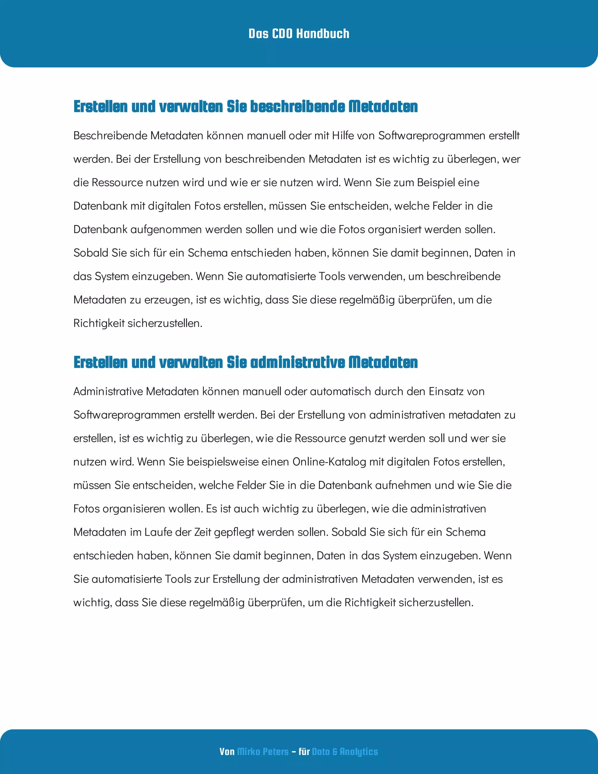 Das CDO Handbuch
Von - für
Mirko Peters Data & Analytics
Erstellen und verwalten Sie administrative Metadaten
Erstellen und verwalten Sie beschreibende Metadaten
Beschreibende Metadaten können manuell oder mit Hilfe von Softwareprogrammen erstellt
werden. Bei der Erstellung von beschreibenden Metadaten ist es wichtig zu überlegen, wer
die Ressource nutzen wird und wie er sie nutzen wird. Wenn Sie zum Beispiel eine
Datenbank mit digitalen Fotos erstellen, müssen Sie entscheiden, welche Felder in die
Datenbank aufgenommen werden sollen und wie die Fotos organisiert werden sollen.
Sobald Sie sich für ein Schema entschieden haben, können Sie damit beginnen, Daten in
das System einzugeben. Wenn Sie automatisierte Tools verwenden, um beschreibende
Metadaten zu erzeugen, ist es wichtig, dass Sie diese regelmäßig überprüfen, um die
Richtigkeit sicherzustellen.
Administrative Metadaten können manuell oder automatisch durch den Einsatz von
Softwareprogrammen erstellt werden. Bei der Erstellung von administrativen metadaten zu
erstellen, ist es wichtig zu überlegen, wie die Ressource genutzt werden soll und wer sie
nutzen wird. Wenn Sie beispielsweise einen Online-Katalog mit digitalen Fotos erstellen,
müssen Sie entscheiden, welche Felder Sie in die Datenbank aufnehmen und wie Sie die
Fotos organisieren wollen. Es ist auch wichtig zu überlegen, wie die administrativen
Metadaten im Laufe der Zeit gep egt werden sollen. Sobald Sie sich für ein Schema
entschieden haben, können Sie damit beginnen, Daten in das System einzugeben. Wenn
Sie automatisierte Tools zur Erstellung der administrativen Metadaten verwenden, ist es
wichtig, dass Sie diese regelmäßig überprüfen, um die Richtigkeit sicherzustellen.
 
