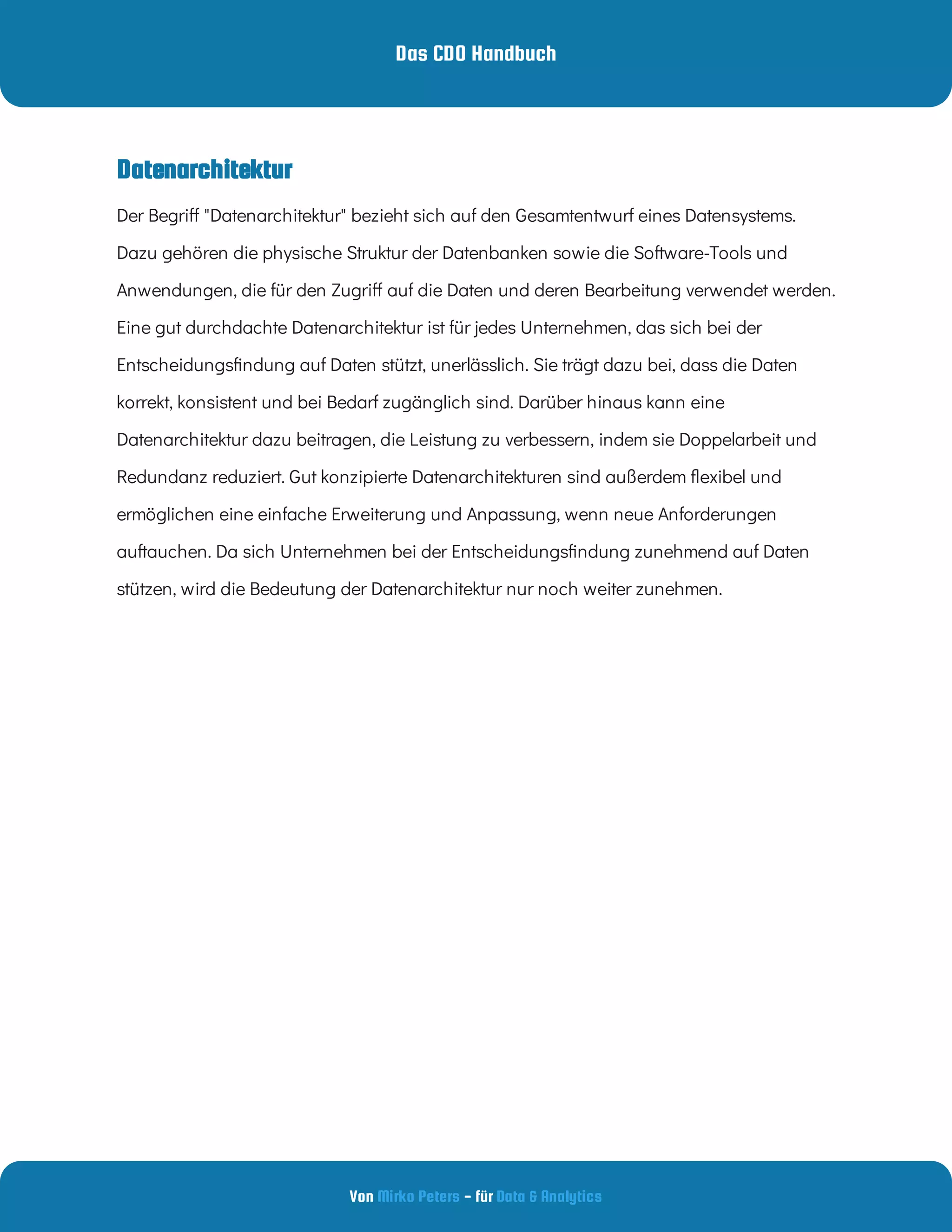 Das CDO Handbuch
Von - für
Mirko Peters Data & Analytics
Datenarchitektur
Der Begri "Datenarchitektur" bezieht sich auf den Gesamtentwurf eines Datensystems.
Dazu gehören die physische Struktur der Datenbanken sowie die Software-Tools und
Anwendungen, die für den Zugri auf die Daten und deren Bearbeitung verwendet werden.
Eine gut durchdachte Datenarchitektur ist für jedes Unternehmen, das sich bei der
Entscheidungs ndung auf Daten stützt, unerlässlich. Sie trägt dazu bei, dass die Daten
korrekt, konsistent und bei Bedarf zugänglich sind. Darüber hinaus kann eine
Datenarchitektur dazu beitragen, die Leistung zu verbessern, indem sie Doppelarbeit und
Redundanz reduziert. Gut konzipierte Datenarchitekturen sind außerdem exibel und
ermöglichen eine einfache Erweiterung und Anpassung, wenn neue Anforderungen
auftauchen. Da sich Unternehmen bei der Entscheidungs ndung zunehmend auf Daten
stützen, wird die Bedeutung der Datenarchitektur nur noch weiter zunehmen.
 