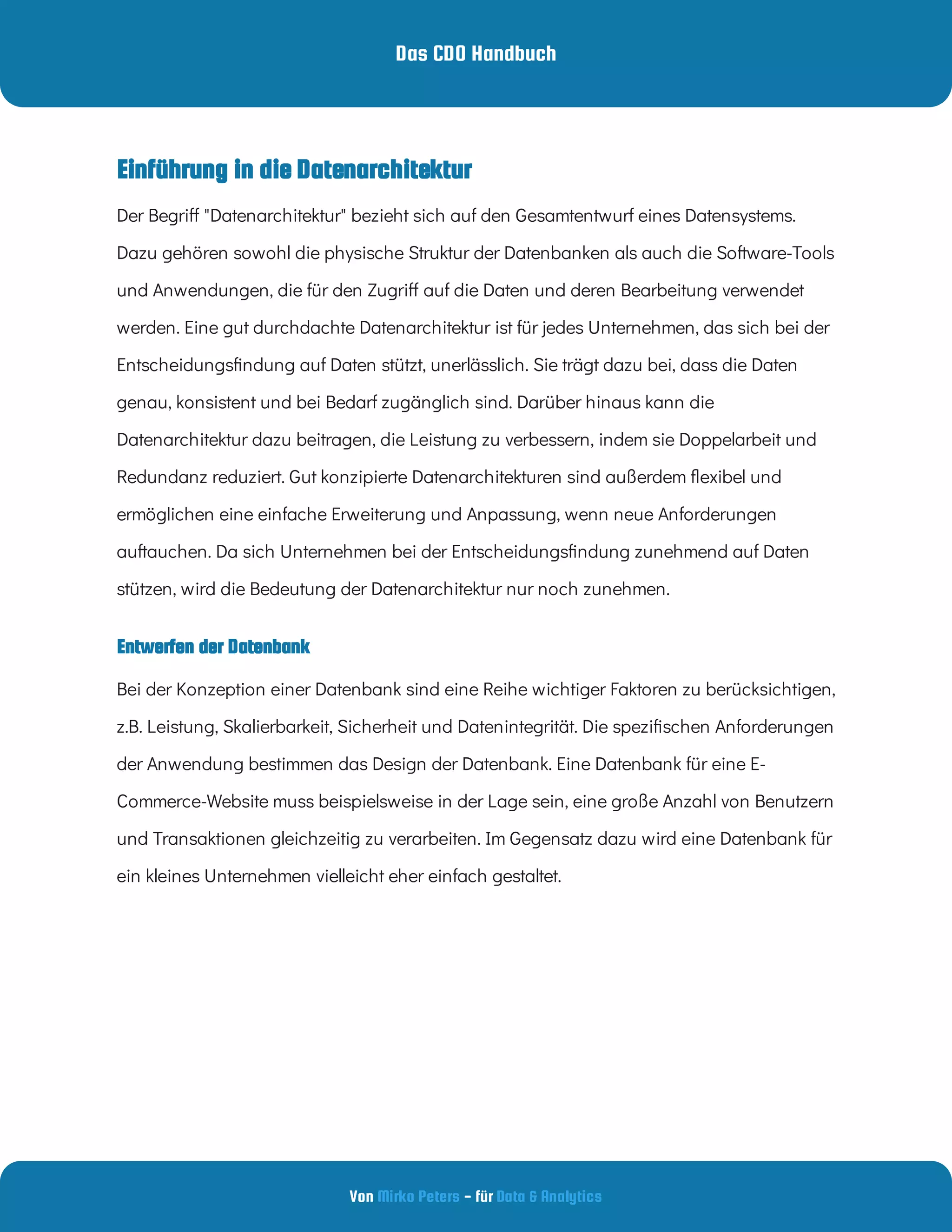 Das CDO Handbuch
Von - für
Mirko Peters Data & Analytics
Entwerfen der Datenbank
Einführung in die Datenarchitektur
Der Begri "Datenarchitektur" bezieht sich auf den Gesamtentwurf eines Datensystems.
Dazu gehören sowohl die physische Struktur der Datenbanken als auch die Software-Tools
und Anwendungen, die für den Zugri auf die Daten und deren Bearbeitung verwendet
werden. Eine gut durchdachte Datenarchitektur ist für jedes Unternehmen, das sich bei der
Entscheidungs ndung auf Daten stützt, unerlässlich. Sie trägt dazu bei, dass die Daten
genau, konsistent und bei Bedarf zugänglich sind. Darüber hinaus kann die
Datenarchitektur dazu beitragen, die Leistung zu verbessern, indem sie Doppelarbeit und
Redundanz reduziert. Gut konzipierte Datenarchitekturen sind außerdem exibel und
ermöglichen eine einfache Erweiterung und Anpassung, wenn neue Anforderungen
auftauchen. Da sich Unternehmen bei der Entscheidungs ndung zunehmend auf Daten
stützen, wird die Bedeutung der Datenarchitektur nur noch zunehmen.
Bei der Konzeption einer Datenbank sind eine Reihe wichtiger Faktoren zu berücksichtigen,
z.B. Leistung, Skalierbarkeit, Sicherheit und Datenintegrität. Die spezi schen Anforderungen
der Anwendung bestimmen das Design der Datenbank. Eine Datenbank für eine E-
Commerce-Website muss beispielsweise in der Lage sein, eine große Anzahl von Benutzern
und Transaktionen gleichzeitig zu verarbeiten. Im Gegensatz dazu wird eine Datenbank für
ein kleines Unternehmen vielleicht eher einfach gestaltet.
 