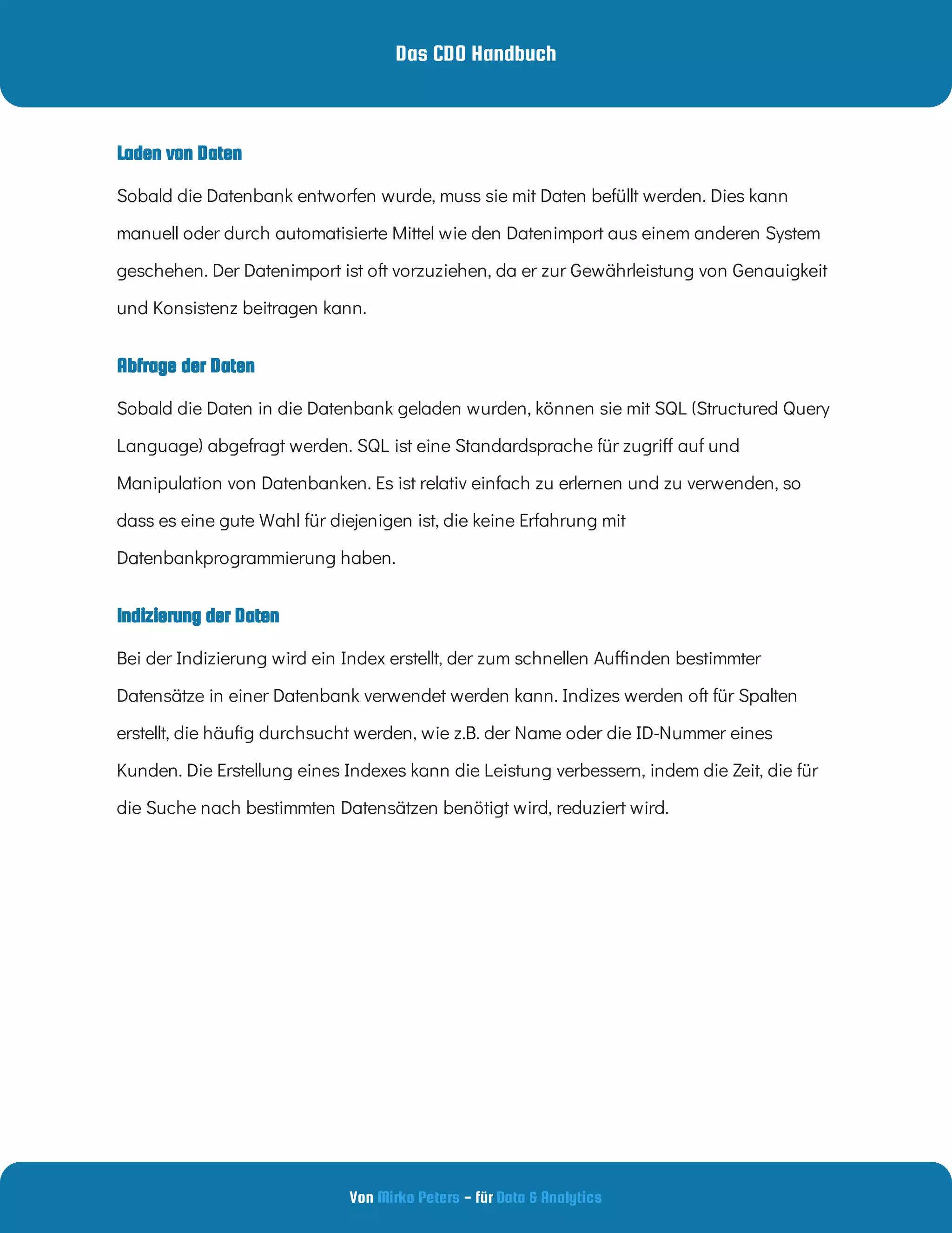 Das CDO Handbuch
Von - für
Mirko Peters Data & Analytics
Indizierung der Daten
Abfrage der Daten
Laden von Daten
Sobald die Datenbank entworfen wurde, muss sie mit Daten befüllt werden. Dies kann
manuell oder durch automatisierte Mittel wie den Datenimport aus einem anderen System
geschehen. Der Datenimport ist oft vorzuziehen, da er zur Gewährleistung von Genauigkeit
und Konsistenz beitragen kann.
Sobald die Daten in die Datenbank geladen wurden, können sie mit SQL (Structured Query
Language) abgefragt werden. SQL ist eine Standardsprache für zugri auf und
Manipulation von Datenbanken. Es ist relativ einfach zu erlernen und zu verwenden, so
dass es eine gute Wahl für diejenigen ist, die keine Erfahrung mit
Datenbankprogrammierung haben.
Bei der Indizierung wird ein Index erstellt, der zum schnellen Au nden bestimmter
Datensätze in einer Datenbank verwendet werden kann. Indizes werden oft für Spalten
erstellt, die häu g durchsucht werden, wie z.B. der Name oder die ID-Nummer eines
Kunden. Die Erstellung eines Indexes kann die Leistung verbessern, indem die Zeit, die für
die Suche nach bestimmten Datensätzen benötigt wird, reduziert wird.
 