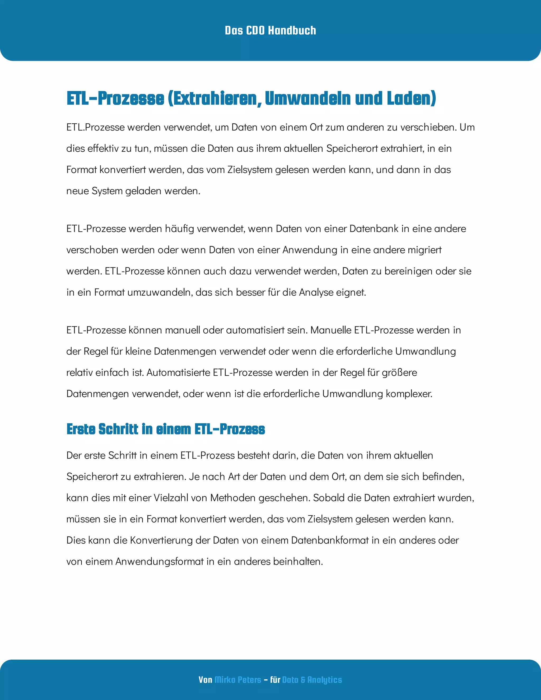 Das CDO Handbuch
Von - für
Mirko Peters Data & Analytics
Erste Schritt in einem ETL-Prozess
ETL-Prozesse (Extrahieren, Umwandeln und Laden)
ETL.Prozesse werden verwendet, um Daten von einem Ort zum anderen zu verschieben. Um
dies e ektiv zu tun, müssen die Daten aus ihrem aktuellen Speicherort extrahiert, in ein
Format konvertiert werden, das vom Zielsystem gelesen werden kann, und dann in das
neue System geladen werden.
ETL-Prozesse werden häu g verwendet, wenn Daten von einer Datenbank in eine andere
verschoben werden oder wenn Daten von einer Anwendung in eine andere migriert
werden. ETL-Prozesse können auch dazu verwendet werden, Daten zu bereinigen oder sie
in ein Format umzuwandeln, das sich besser für die Analyse eignet.
ETL-Prozesse können manuell oder automatisiert sein. Manuelle ETL-Prozesse werden in
der Regel für kleine Datenmengen verwendet oder wenn die erforderliche Umwandlung
relativ einfach ist. Automatisierte ETL-Prozesse werden in der Regel für größere
Datenmengen verwendet, oder wenn ist die erforderliche Umwandlung komplexer.
Der erste Schritt in einem ETL-Prozess besteht darin, die Daten von ihrem aktuellen
Speicherort zu extrahieren. Je nach Art der Daten und dem Ort, an dem sie sich be nden,
kann dies mit einer Vielzahl von Methoden geschehen. Sobald die Daten extrahiert wurden,
müssen sie in ein Format konvertiert werden, das vom Zielsystem gelesen werden kann.
Dies kann die Konvertierung der Daten von einem Datenbankformat in ein anderes oder
von einem Anwendungsformat in ein anderes beinhalten.
 