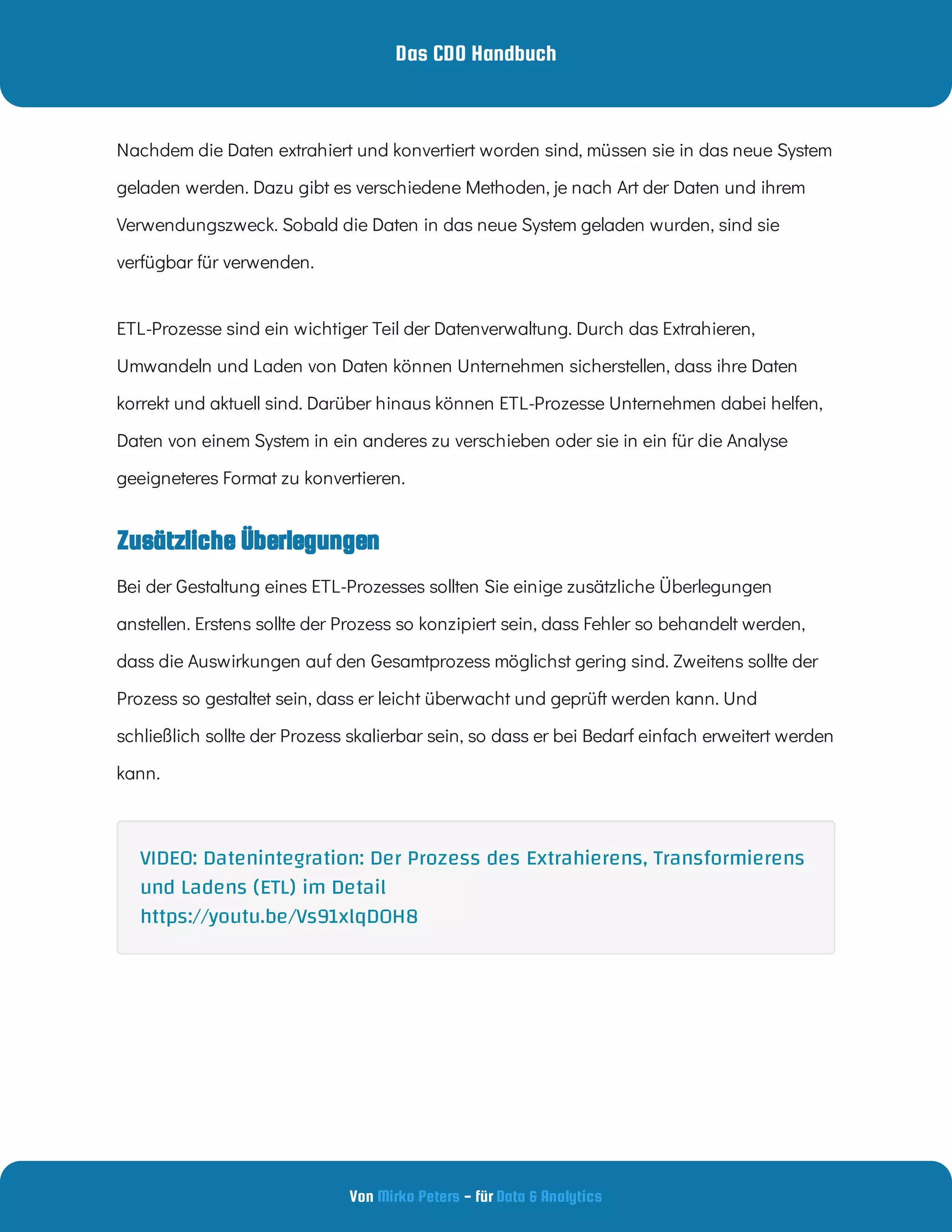 Das CDO Handbuch
Von - für
Mirko Peters Data & Analytics
Zusätzliche Überlegungen
Nachdem die Daten extrahiert und konvertiert worden sind, müssen sie in das neue System
geladen werden. Dazu gibt es verschiedene Methoden, je nach Art der Daten und ihrem
Verwendungszweck. Sobald die Daten in das neue System geladen wurden, sind sie
verfügbar für verwenden.
ETL-Prozesse sind ein wichtiger Teil der Datenverwaltung. Durch das Extrahieren,
Umwandeln und Laden von Daten können Unternehmen sicherstellen, dass ihre Daten
korrekt und aktuell sind. Darüber hinaus können ETL-Prozesse Unternehmen dabei helfen,
Daten von einem System in ein anderes zu verschieben oder sie in ein für die Analyse
geeigneteres Format zu konvertieren.
Bei der Gestaltung eines ETL-Prozesses sollten Sie einige zusätzliche Überlegungen
anstellen. Erstens sollte der Prozess so konzipiert sein, dass Fehler so behandelt werden,
dass die Auswirkungen auf den Gesamtprozess möglichst gering sind. Zweitens sollte der
Prozess so gestaltet sein, dass er leicht überwacht und geprüft werden kann. Und
schließlich sollte der Prozess skalierbar sein, so dass er bei Bedarf einfach erweitert werden
kann.
VIDEO: Datenintegration: Der Prozess des Extrahierens, Transformierens
und Ladens (ETL) im Detail
https://youtu.be/Vs91xlqDOH8
 