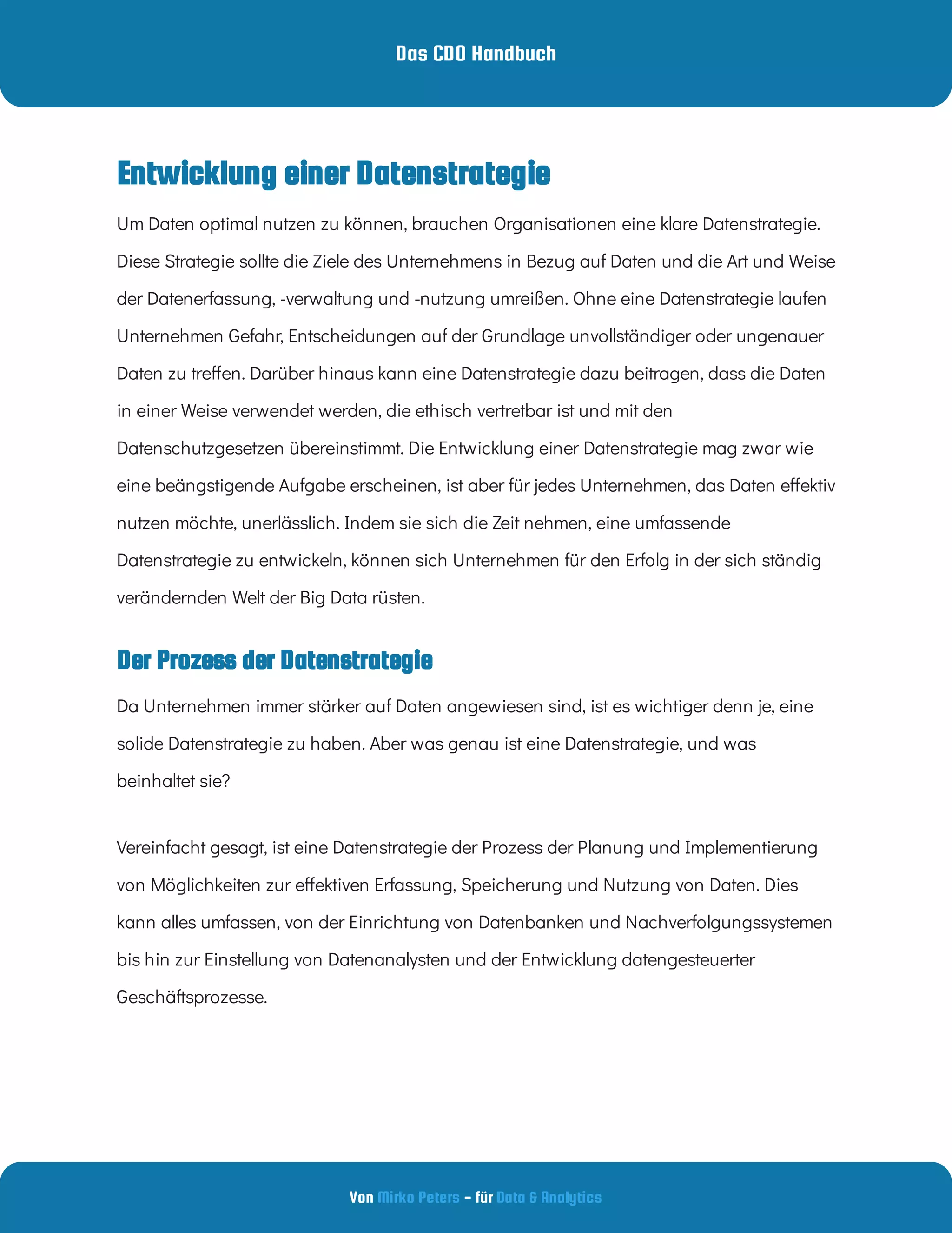 Das CDO Handbuch
Von - für
Mirko Peters Data & Analytics
Der Prozess der Datenstrategie
Um Daten optimal nutzen zu können, brauchen Organisationen eine klare Datenstrategie.
Diese Strategie sollte die Ziele des Unternehmens in Bezug auf Daten und die Art und Weise
der Datenerfassung, -verwaltung und -nutzung umreißen. Ohne eine Datenstrategie laufen
Unternehmen Gefahr, Entscheidungen auf der Grundlage unvollständiger oder ungenauer
Daten zu tre en. Darüber hinaus kann eine Datenstrategie dazu beitragen, dass die Daten
in einer Weise verwendet werden, die ethisch vertretbar ist und mit den
Datenschutzgesetzen übereinstimmt. Die Entwicklung einer Datenstrategie mag zwar wie
eine beängstigende Aufgabe erscheinen, ist aber für jedes Unternehmen, das Daten e ektiv
nutzen möchte, unerlässlich. Indem sie sich die Zeit nehmen, eine umfassende
Datenstrategie zu entwickeln, können sich Unternehmen für den Erfolg in der sich ständig
verändernden Welt der Big Data rüsten.
Da Unternehmen immer stärker auf Daten angewiesen sind, ist es wichtiger denn je, eine
solide Datenstrategie zu haben. Aber was genau ist eine Datenstrategie, und was
beinhaltet sie?
Vereinfacht gesagt, ist eine Datenstrategie der Prozess der Planung und Implementierung
von Möglichkeiten zur e ektiven Erfassung, Speicherung und Nutzung von Daten. Dies
kann alles umfassen, von der Einrichtung von Datenbanken und Nachverfolgungssystemen
bis hin zur Einstellung von Datenanalysten und der Entwicklung datengesteuerter
Geschäftsprozesse.
Entwicklung einer Datenstrategie
 
