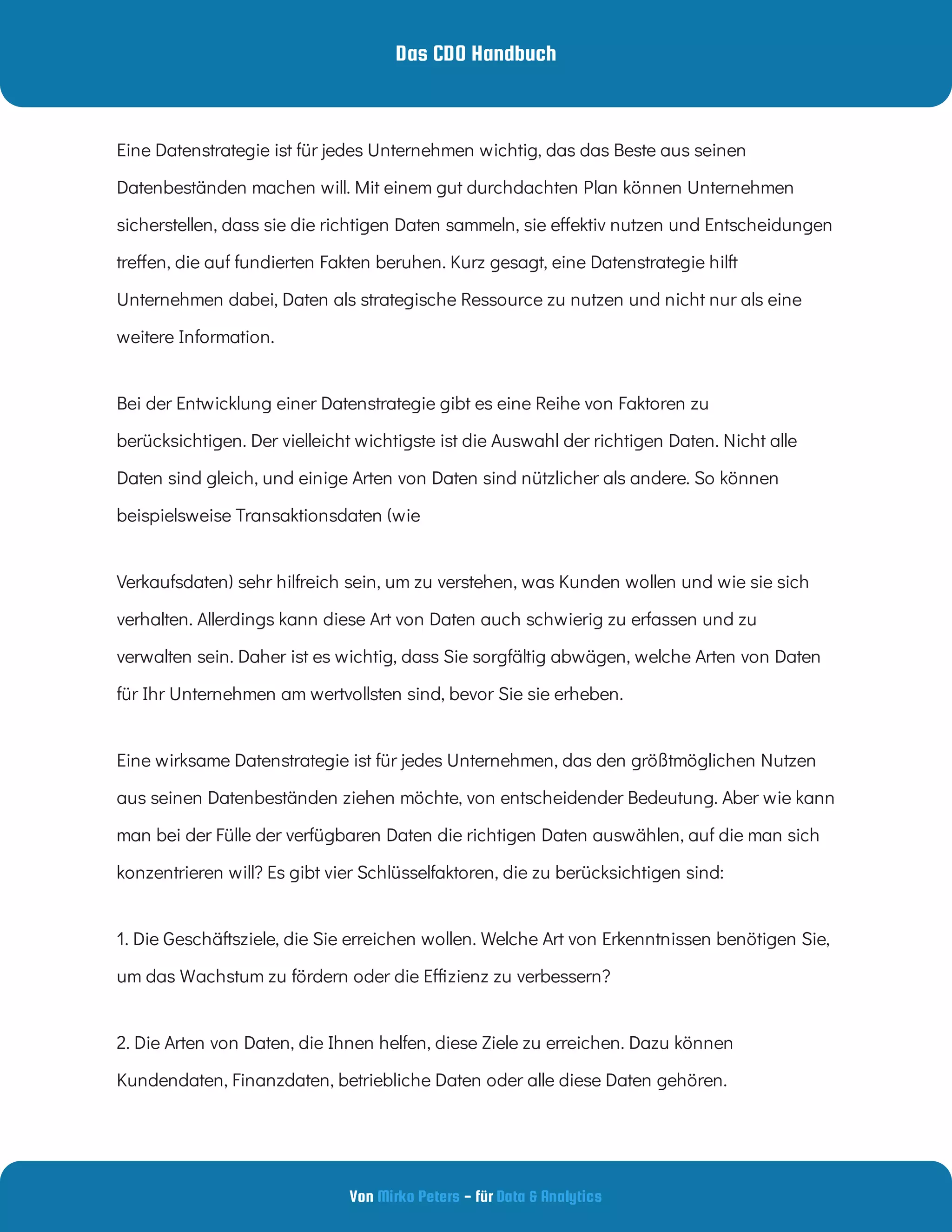 Das CDO Handbuch
Von - für
Mirko Peters Data & Analytics
Eine Datenstrategie ist für jedes Unternehmen wichtig, das das Beste aus seinen
Datenbeständen machen will. Mit einem gut durchdachten Plan können Unternehmen
sicherstellen, dass sie die richtigen Daten sammeln, sie e ektiv nutzen und Entscheidungen
tre en, die auf fundierten Fakten beruhen. Kurz gesagt, eine Datenstrategie hilft
Unternehmen dabei, Daten als strategische Ressource zu nutzen und nicht nur als eine
weitere Information.
Bei der Entwicklung einer Datenstrategie gibt es eine Reihe von Faktoren zu
berücksichtigen. Der vielleicht wichtigste ist die Auswahl der richtigen Daten. Nicht alle
Daten sind gleich, und einige Arten von Daten sind nützlicher als andere. So können
beispielsweise Transaktionsdaten (wie
Verkaufsdaten) sehr hilfreich sein, um zu verstehen, was Kunden wollen und wie sie sich
verhalten. Allerdings kann diese Art von Daten auch schwierig zu erfassen und zu
verwalten sein. Daher ist es wichtig, dass Sie sorgfältig abwägen, welche Arten von Daten
für Ihr Unternehmen am wertvollsten sind, bevor Sie sie erheben.
Eine wirksame Datenstrategie ist für jedes Unternehmen, das den größtmöglichen Nutzen
aus seinen Datenbeständen ziehen möchte, von entscheidender Bedeutung. Aber wie kann
man bei der Fülle der verfügbaren Daten die richtigen Daten auswählen, auf die man sich
konzentrieren will? Es gibt vier Schlüsselfaktoren, die zu berücksichtigen sind:
1. Die Geschäftsziele, die Sie erreichen wollen. Welche Art von Erkenntnissen benötigen Sie,
um das Wachstum zu fördern oder die E zienz zu verbessern?
2. Die Arten von Daten, die Ihnen helfen, diese Ziele zu erreichen. Dazu können
Kundendaten, Finanzdaten, betriebliche Daten oder alle diese Daten gehören.
 