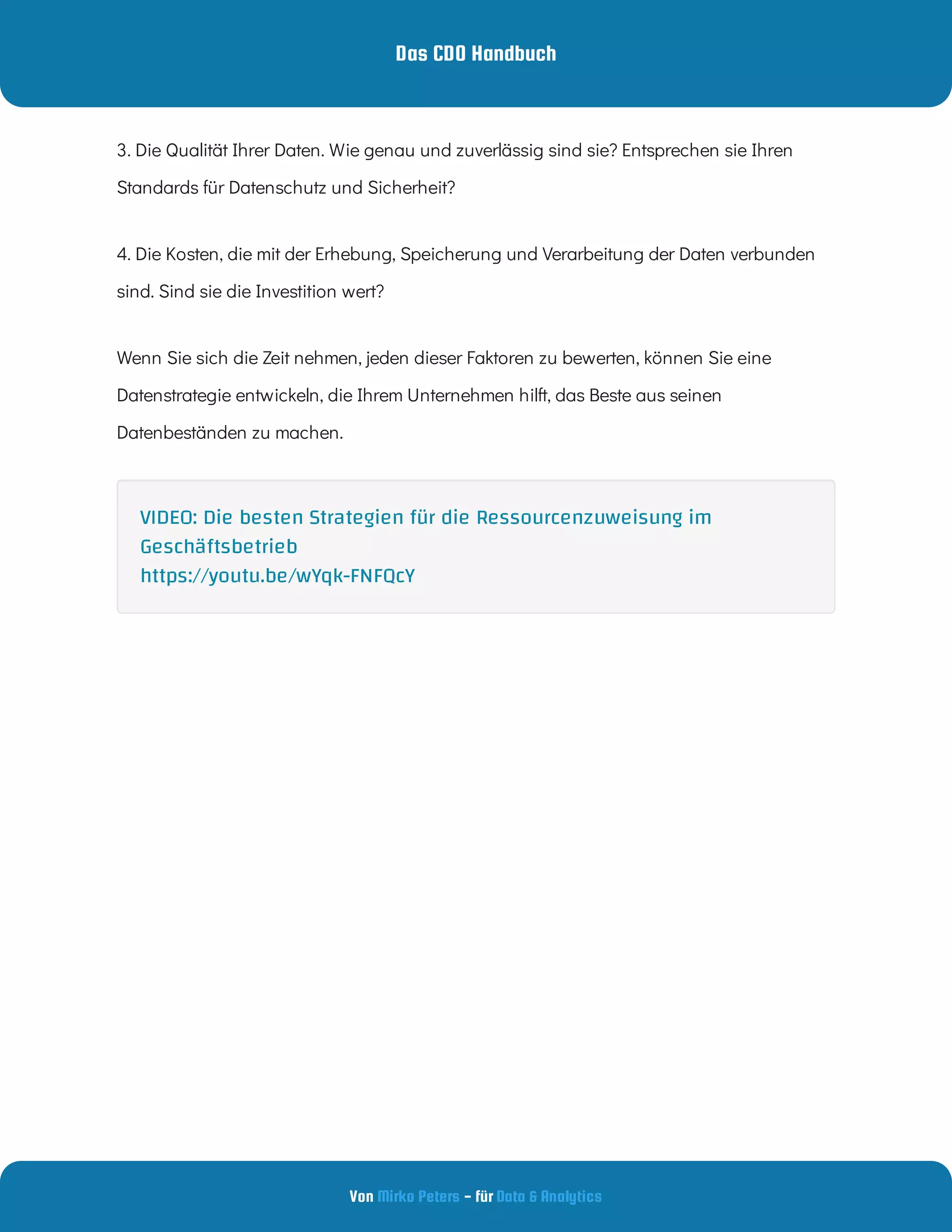 Das CDO Handbuch
Von - für
Mirko Peters Data & Analytics
3. Die Qualität Ihrer Daten. Wie genau und zuverlässig sind sie? Entsprechen sie Ihren
Standards für Datenschutz und Sicherheit?
4. Die Kosten, die mit der Erhebung, Speicherung und Verarbeitung der Daten verbunden
sind. Sind sie die Investition wert?
Wenn Sie sich die Zeit nehmen, jeden dieser Faktoren zu bewerten, können Sie eine
Datenstrategie entwickeln, die Ihrem Unternehmen hilft, das Beste aus seinen
Datenbeständen zu machen.
VIDEO: Die besten Strategien für die Ressourcenzuweisung im
Geschäftsbetrieb
https://youtu.be/wYqk-FNFQcY
 