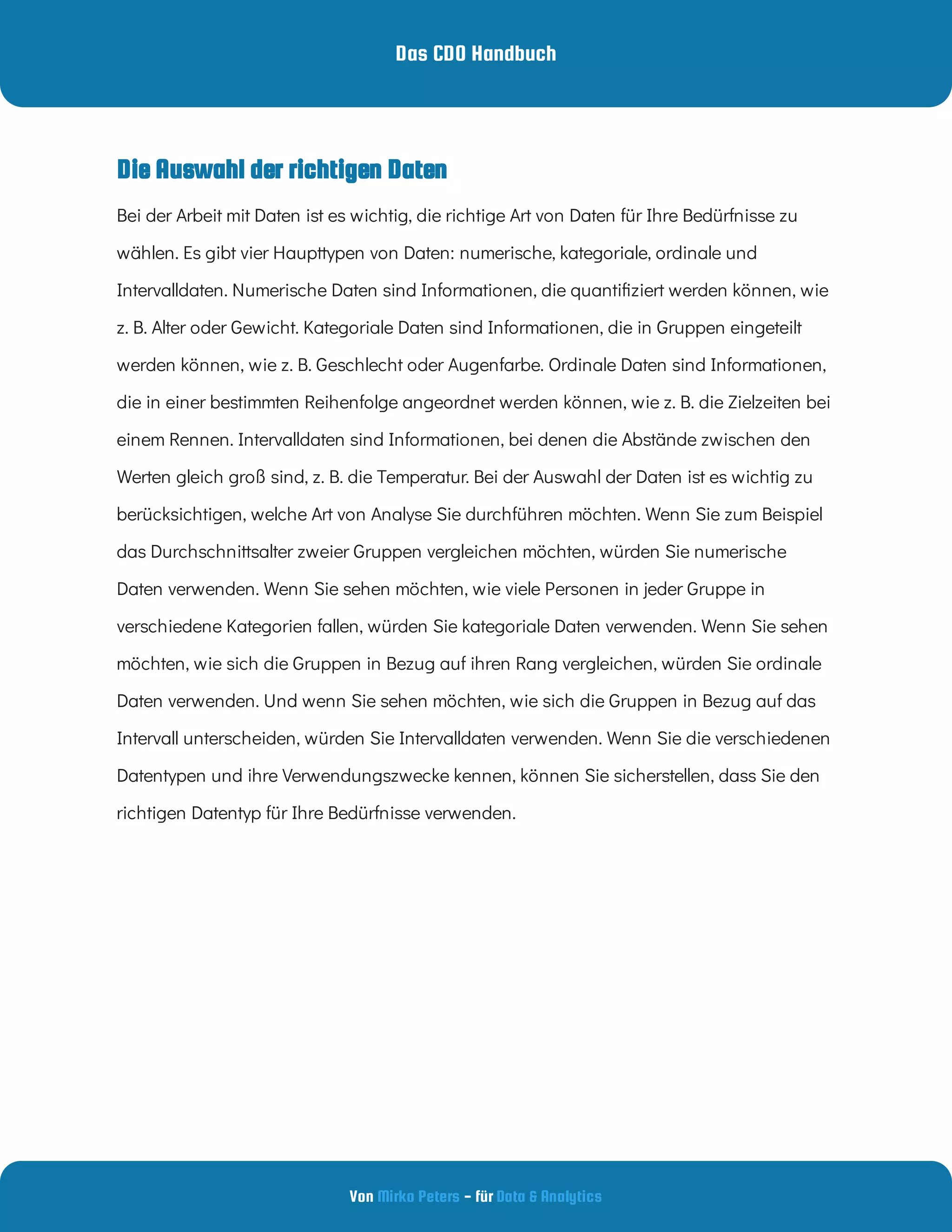 Das CDO Handbuch
Von - für
Mirko Peters Data & Analytics
Die Auswahl der richtigen Daten
Bei der Arbeit mit Daten ist es wichtig, die richtige Art von Daten für Ihre Bedürfnisse zu
wählen. Es gibt vier Haupttypen von Daten: numerische, kategoriale, ordinale und
Intervalldaten. Numerische Daten sind Informationen, die quanti ziert werden können, wie
z. B. Alter oder Gewicht. Kategoriale Daten sind Informationen, die in Gruppen eingeteilt
werden können, wie z. B. Geschlecht oder Augenfarbe. Ordinale Daten sind Informationen,
die in einer bestimmten Reihenfolge angeordnet werden können, wie z. B. die Zielzeiten bei
einem Rennen. Intervalldaten sind Informationen, bei denen die Abstände zwischen den
Werten gleich groß sind, z. B. die Temperatur. Bei der Auswahl der Daten ist es wichtig zu
berücksichtigen, welche Art von Analyse Sie durchführen möchten. Wenn Sie zum Beispiel
das Durchschnittsalter zweier Gruppen vergleichen möchten, würden Sie numerische
Daten verwenden. Wenn Sie sehen möchten, wie viele Personen in jeder Gruppe in
verschiedene Kategorien fallen, würden Sie kategoriale Daten verwenden. Wenn Sie sehen
möchten, wie sich die Gruppen in Bezug auf ihren Rang vergleichen, würden Sie ordinale
Daten verwenden. Und wenn Sie sehen möchten, wie sich die Gruppen in Bezug auf das
Intervall unterscheiden, würden Sie Intervalldaten verwenden. Wenn Sie die verschiedenen
Datentypen und ihre Verwendungszwecke kennen, können Sie sicherstellen, dass Sie den
richtigen Datentyp für Ihre Bedürfnisse verwenden.
 