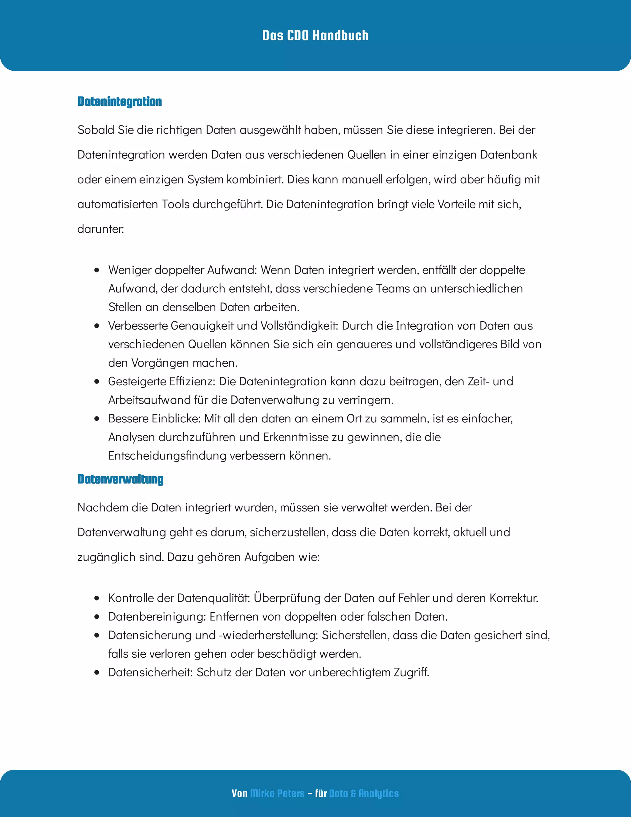 Das CDO Handbuch
Von - für
Mirko Peters Data & Analytics
Datenverwaltung
Datenintegration
Sobald Sie die richtigen Daten ausgewählt haben, müssen Sie diese integrieren. Bei der
Datenintegration werden Daten aus verschiedenen Quellen in einer einzigen Datenbank
oder einem einzigen System kombiniert. Dies kann manuell erfolgen, wird aber häu g mit
automatisierten Tools durchgeführt. Die Datenintegration bringt viele Vorteile mit sich,
darunter:
 
Weniger doppelter Aufwand: Wenn Daten integriert werden, entfällt der doppelte
Aufwand, der dadurch entsteht, dass verschiedene Teams an unterschiedlichen
Stellen an denselben Daten arbeiten.
 
Verbesserte Genauigkeit und Vollständigkeit: Durch die Integration von Daten aus
verschiedenen Quellen können Sie sich ein genaueres und vollständigeres Bild von
den Vorgängen machen.
 
Gesteigerte E zienz: Die Datenintegration kann dazu beitragen, den Zeit- und
Arbeitsaufwand für die Datenverwaltung zu verringern.
 
Bessere Einblicke: Mit all den daten an einem Ort zu sammeln, ist es einfacher,
Analysen durchzuführen und Erkenntnisse zu gewinnen, die die
Entscheidungs ndung verbessern können.
Nachdem die Daten integriert wurden, müssen sie verwaltet werden. Bei der
Datenverwaltung geht es darum, sicherzustellen, dass die Daten korrekt, aktuell und
zugänglich sind. Dazu gehören Aufgaben wie:
 
Kontrolle der Datenqualität: Überprüfung der Daten auf Fehler und deren Korrektur.
 
Datenbereinigung: Entfernen von doppelten oder falschen Daten.
 
Datensicherung und -wiederherstellung: Sicherstellen, dass die Daten gesichert sind,
falls sie verloren gehen oder beschädigt werden.
 
Datensicherheit: Schutz der Daten vor unberechtigtem Zugri .
 