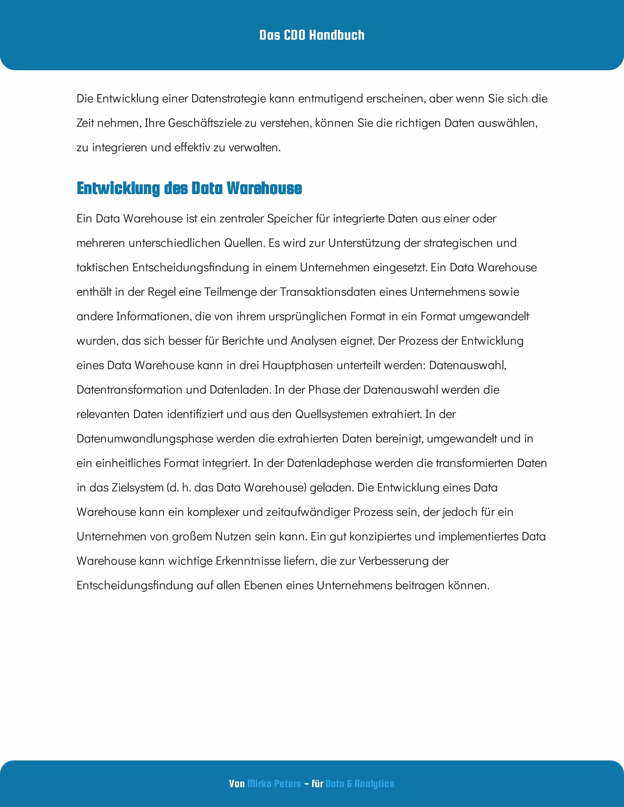 Das CDO Handbuch
Von - für
Mirko Peters Data & Analytics
Entwicklung des Data Warehouse
Die Entwicklung einer Datenstrategie kann entmutigend erscheinen, aber wenn Sie sich die
Zeit nehmen, Ihre Geschäftsziele zu verstehen, können Sie die richtigen Daten auswählen,
zu integrieren und e ektiv zu verwalten.
Ein Data Warehouse ist ein zentraler Speicher für integrierte Daten aus einer oder
mehreren unterschiedlichen Quellen. Es wird zur Unterstützung der strategischen und
taktischen Entscheidungs ndung in einem Unternehmen eingesetzt. Ein Data Warehouse
enthält in der Regel eine Teilmenge der Transaktionsdaten eines Unternehmens sowie
andere Informationen, die von ihrem ursprünglichen Format in ein Format umgewandelt
wurden, das sich besser für Berichte und Analysen eignet. Der Prozess der Entwicklung
eines Data Warehouse kann in drei Hauptphasen unterteilt werden: Datenauswahl,
Datentransformation und Datenladen. In der Phase der Datenauswahl werden die
relevanten Daten identi ziert und aus den Quellsystemen extrahiert. In der
Datenumwandlungsphase werden die extrahierten Daten bereinigt, umgewandelt und in
ein einheitliches Format integriert. In der Datenladephase werden die transformierten Daten
in das Zielsystem (d. h. das Data Warehouse) geladen. Die Entwicklung eines Data
Warehouse kann ein komplexer und zeitaufwändiger Prozess sein, der jedoch für ein
Unternehmen von großem Nutzen sein kann. Ein gut konzipiertes und implementiertes Data
Warehouse kann wichtige Erkenntnisse liefern, die zur Verbesserung der
Entscheidungs ndung auf allen Ebenen eines Unternehmens beitragen können.
 