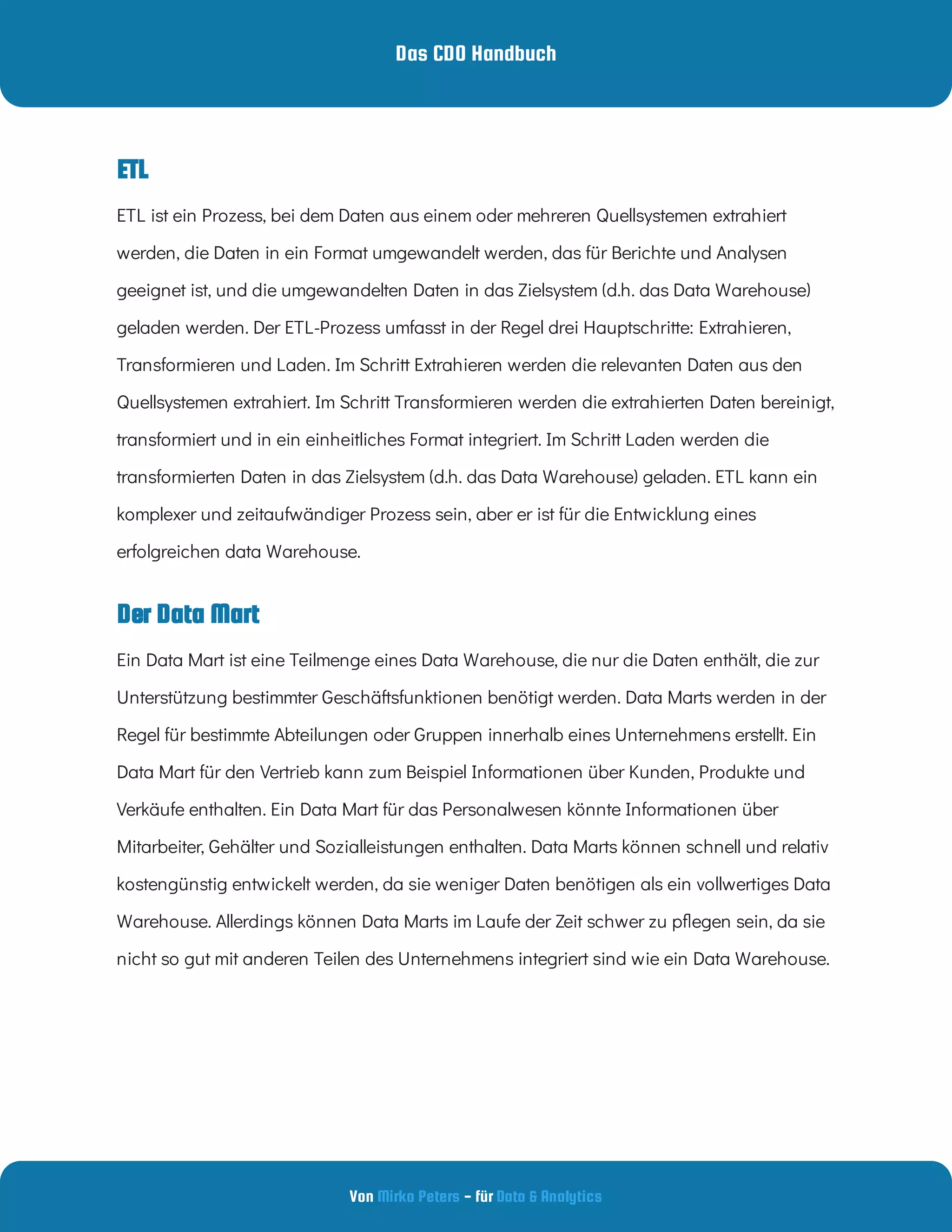 Das CDO Handbuch
Von - für
Mirko Peters Data & Analytics
Der Data Mart
ETL
ETL ist ein Prozess, bei dem Daten aus einem oder mehreren Quellsystemen extrahiert
werden, die Daten in ein Format umgewandelt werden, das für Berichte und Analysen
geeignet ist, und die umgewandelten Daten in das Zielsystem (d.h. das Data Warehouse)
geladen werden. Der ETL-Prozess umfasst in der Regel drei Hauptschritte: Extrahieren,
Transformieren und Laden. Im Schritt Extrahieren werden die relevanten Daten aus den
Quellsystemen extrahiert. Im Schritt Transformieren werden die extrahierten Daten bereinigt,
transformiert und in ein einheitliches Format integriert. Im Schritt Laden werden die
transformierten Daten in das Zielsystem (d.h. das Data Warehouse) geladen. ETL kann ein
komplexer und zeitaufwändiger Prozess sein, aber er ist für die Entwicklung eines
erfolgreichen data Warehouse.
Ein Data Mart ist eine Teilmenge eines Data Warehouse, die nur die Daten enthält, die zur
Unterstützung bestimmter Geschäftsfunktionen benötigt werden. Data Marts werden in der
Regel für bestimmte Abteilungen oder Gruppen innerhalb eines Unternehmens erstellt. Ein
Data Mart für den Vertrieb kann zum Beispiel Informationen über Kunden, Produkte und
Verkäufe enthalten. Ein Data Mart für das Personalwesen könnte Informationen über
Mitarbeiter, Gehälter und Sozialleistungen enthalten. Data Marts können schnell und relativ
kostengünstig entwickelt werden, da sie weniger Daten benötigen als ein vollwertiges Data
Warehouse. Allerdings können Data Marts im Laufe der Zeit schwer zu p egen sein, da sie
nicht so gut mit anderen Teilen des Unternehmens integriert sind wie ein Data Warehouse.
 