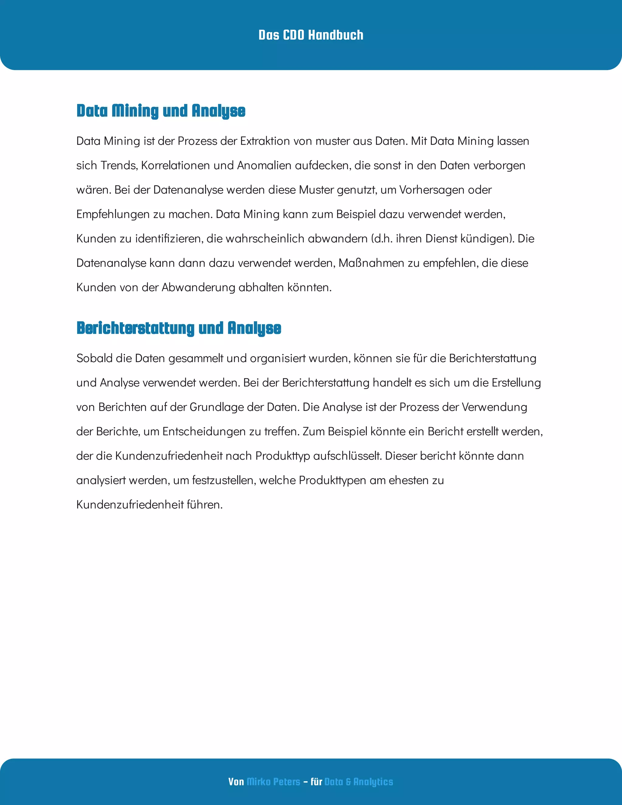Das CDO Handbuch
Von - für
Mirko Peters Data & Analytics
Berichterstattung und Analyse
Data Mining und Analyse
Data Mining ist der Prozess der Extraktion von muster aus Daten. Mit Data Mining lassen
sich Trends, Korrelationen und Anomalien aufdecken, die sonst in den Daten verborgen
wären. Bei der Datenanalyse werden diese Muster genutzt, um Vorhersagen oder
Empfehlungen zu machen. Data Mining kann zum Beispiel dazu verwendet werden,
Kunden zu identi zieren, die wahrscheinlich abwandern (d.h. ihren Dienst kündigen). Die
Datenanalyse kann dann dazu verwendet werden, Maßnahmen zu empfehlen, die diese
Kunden von der Abwanderung abhalten könnten.
Sobald die Daten gesammelt und organisiert wurden, können sie für die Berichterstattung
und Analyse verwendet werden. Bei der Berichterstattung handelt es sich um die Erstellung
von Berichten auf der Grundlage der Daten. Die Analyse ist der Prozess der Verwendung
der Berichte, um Entscheidungen zu tre en. Zum Beispiel könnte ein Bericht erstellt werden,
der die Kundenzufriedenheit nach Produkttyp aufschlüsselt. Dieser bericht könnte dann
analysiert werden, um festzustellen, welche Produkttypen am ehesten zu
Kundenzufriedenheit führen.
 