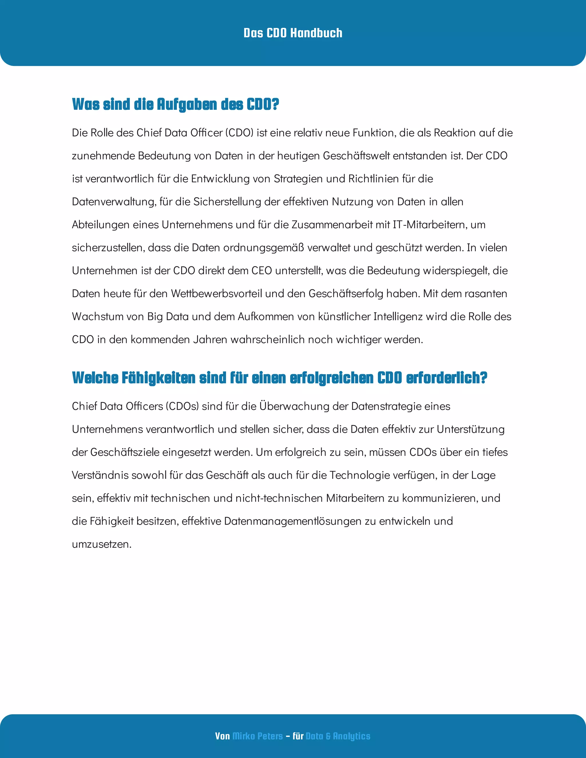 Das CDO Handbuch
Von - für
Mirko Peters Data & Analytics
Welche Fähigkeiten sind für einen erfolgreichen CDO erforderlich?
Die Rolle des Chief Data O cer (CDO) ist eine relativ neue Funktion, die als Reaktion auf die
zunehmende Bedeutung von Daten in der heutigen Geschäftswelt entstanden ist. Der CDO
ist verantwortlich für die Entwicklung von Strategien und Richtlinien für die
Datenverwaltung, für die Sicherstellung der e ektiven Nutzung von Daten in allen
Abteilungen eines Unternehmens und für die Zusammenarbeit mit IT-Mitarbeitern, um
sicherzustellen, dass die Daten ordnungsgemäß verwaltet und geschützt werden. In vielen
Unternehmen ist der CDO direkt dem CEO unterstellt, was die Bedeutung widerspiegelt, die
Daten heute für den Wettbewerbsvorteil und den Geschäftserfolg haben. Mit dem rasanten
Wachstum von Big Data und dem Aufkommen von künstlicher Intelligenz wird die Rolle des
CDO in den kommenden Jahren wahrscheinlich noch wichtiger werden.
Chief Data O cers (CDOs) sind für die Überwachung der Datenstrategie eines
Unternehmens verantwortlich und stellen sicher, dass die Daten e ektiv zur Unterstützung
der Geschäftsziele eingesetzt werden. Um erfolgreich zu sein, müssen CDOs über ein tiefes
Verständnis sowohl für das Geschäft als auch für die Technologie verfügen, in der Lage
sein, e ektiv mit technischen und nicht-technischen Mitarbeitern zu kommunizieren, und
die Fähigkeit besitzen, e ektive Datenmanagementlösungen zu entwickeln und
umzusetzen.
Was sind die Aufgaben des CDO?
 