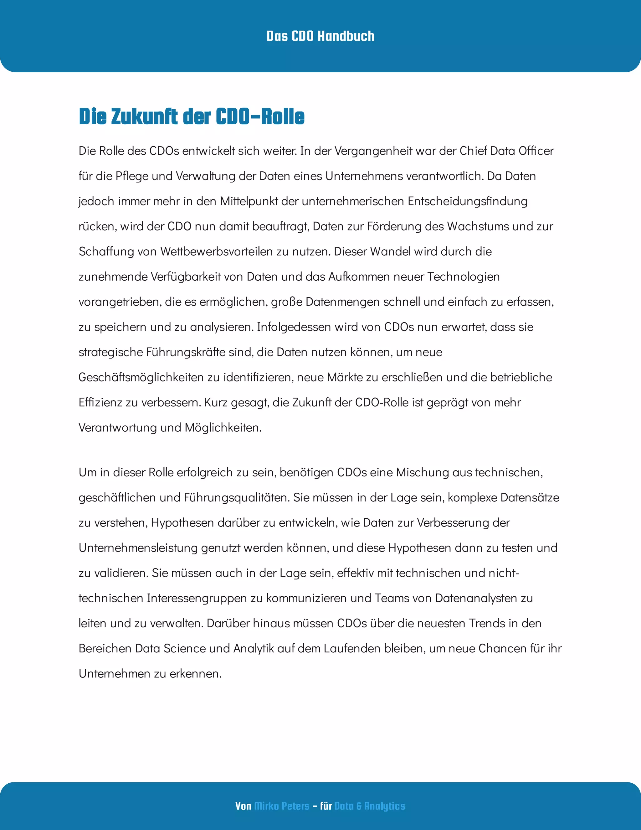 Das CDO Handbuch
Von - für
Mirko Peters Data & Analytics
Die Zukunft der CDO-Rolle
Die Rolle des CDOs entwickelt sich weiter. In der Vergangenheit war der Chief Data O cer
für die P ege und Verwaltung der Daten eines Unternehmens verantwortlich. Da Daten
jedoch immer mehr in den Mittelpunkt der unternehmerischen Entscheidungs ndung
rücken, wird der CDO nun damit beauftragt, Daten zur Förderung des Wachstums und zur
Scha ung von Wettbewerbsvorteilen zu nutzen. Dieser Wandel wird durch die
zunehmende Verfügbarkeit von Daten und das Aufkommen neuer Technologien
vorangetrieben, die es ermöglichen, große Datenmengen schnell und einfach zu erfassen,
zu speichern und zu analysieren. Infolgedessen wird von CDOs nun erwartet, dass sie
strategische Führungskräfte sind, die Daten nutzen können, um neue
Geschäftsmöglichkeiten zu identi zieren, neue Märkte zu erschließen und die betriebliche
E zienz zu verbessern. Kurz gesagt, die Zukunft der CDO-Rolle ist geprägt von mehr
Verantwortung und Möglichkeiten.
Um in dieser Rolle erfolgreich zu sein, benötigen CDOs eine Mischung aus technischen,
geschäftlichen und Führungsqualitäten. Sie müssen in der Lage sein, komplexe Datensätze
zu verstehen, Hypothesen darüber zu entwickeln, wie Daten zur Verbesserung der
Unternehmensleistung genutzt werden können, und diese Hypothesen dann zu testen und
zu validieren. Sie müssen auch in der Lage sein, e ektiv mit technischen und nicht-
technischen Interessengruppen zu kommunizieren und Teams von Datenanalysten zu
leiten und zu verwalten. Darüber hinaus müssen CDOs über die neuesten Trends in den
Bereichen Data Science und Analytik auf dem Laufenden bleiben, um neue Chancen für ihr
Unternehmen zu erkennen.
 