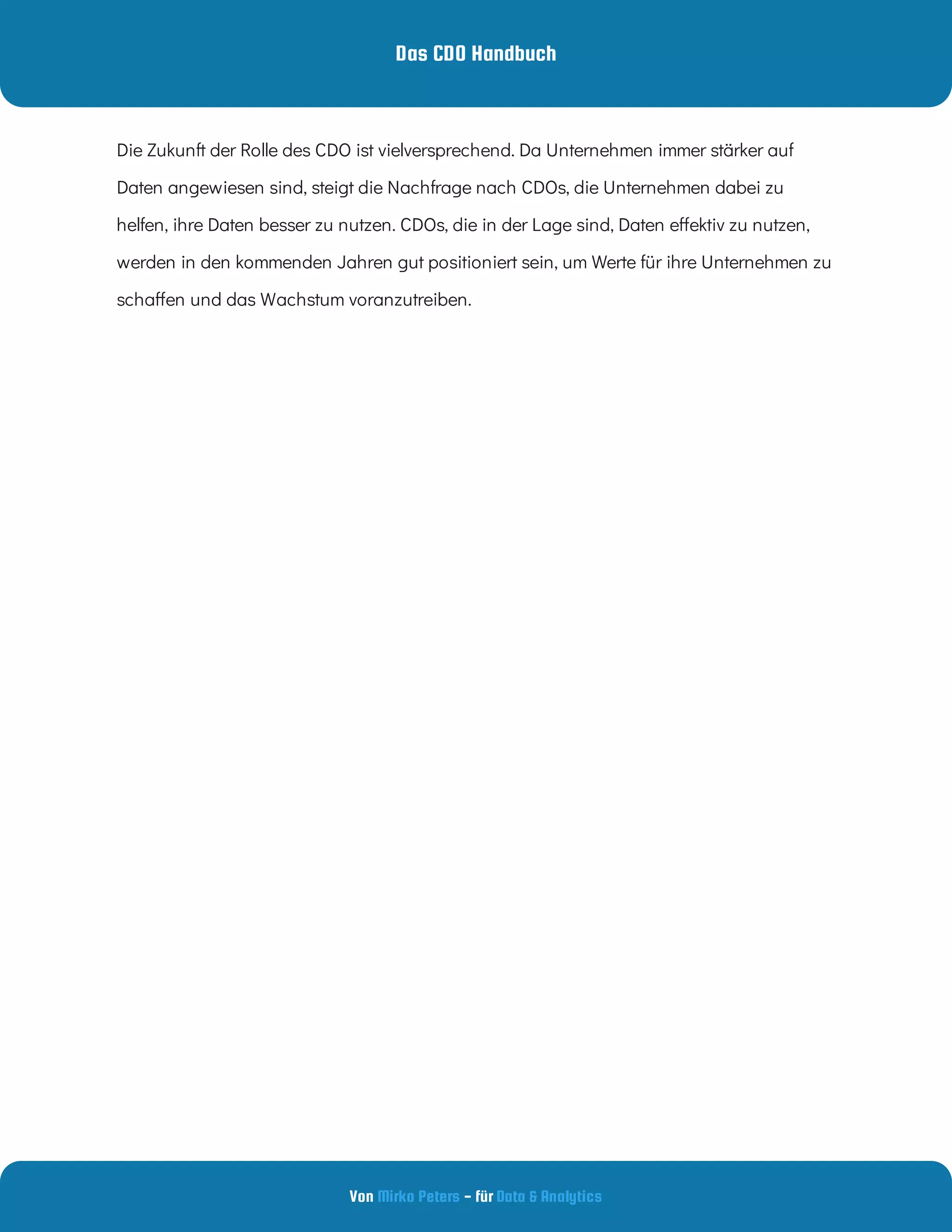 Das CDO Handbuch
Von - für
Mirko Peters Data & Analytics
Die Zukunft der Rolle des CDO ist vielversprechend. Da Unternehmen immer stärker auf
Daten angewiesen sind, steigt die Nachfrage nach CDOs, die Unternehmen dabei zu
helfen, ihre Daten besser zu nutzen. CDOs, die in der Lage sind, Daten e ektiv zu nutzen,
werden in den kommenden Jahren gut positioniert sein, um Werte für ihre Unternehmen zu
scha en und das Wachstum voranzutreiben.
 