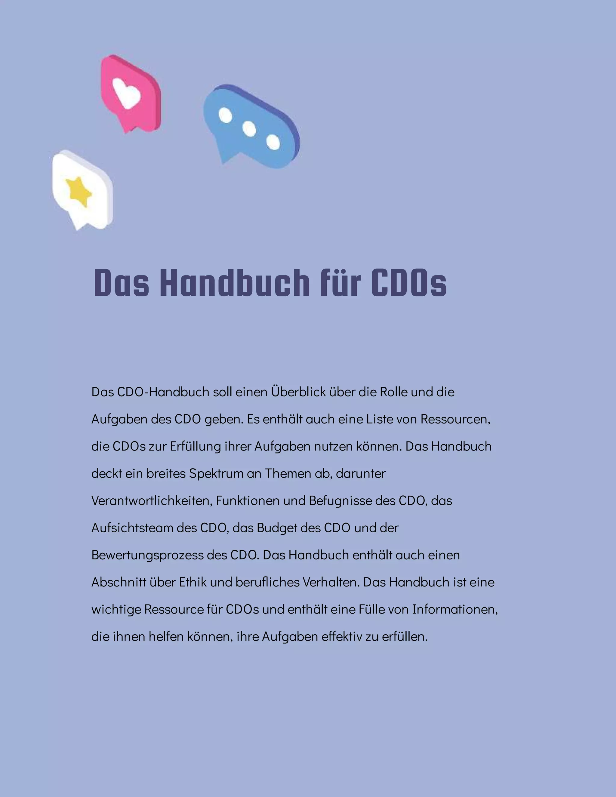 Das Handbuch für CDOs
Das CDO-Handbuch soll einen Überblick über die Rolle und die
Aufgaben des CDO geben. Es enthält auch eine Liste von Ressourcen,
die CDOs zur Erfüllung ihrer Aufgaben nutzen können. Das Handbuch
deckt ein breites Spektrum an Themen ab, darunter
Verantwortlichkeiten, Funktionen und Befugnisse des CDO, das
Aufsichtsteam des CDO, das Budget des CDO und der
Bewertungsprozess des CDO. Das Handbuch enthält auch einen
Abschnitt über Ethik und beru iches Verhalten. Das Handbuch ist eine
wichtige Ressource für CDOs und enthält eine Fülle von Informationen,
die ihnen helfen können, ihre Aufgaben e ektiv zu erfüllen.
 