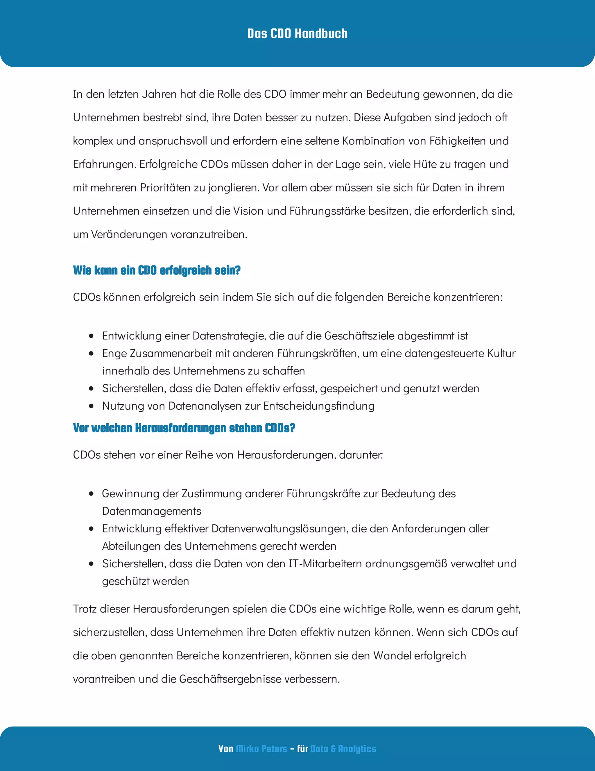 Das CDO Handbuch
Von - für
Mirko Peters Data & Analytics
Vor welchen Herausforderungen stehen CDOs?
Wie kann ein CDO erfolgreich sein?
In den letzten Jahren hat die Rolle des CDO immer mehr an Bedeutung gewonnen, da die
Unternehmen bestrebt sind, ihre Daten besser zu nutzen. Diese Aufgaben sind jedoch oft
komplex und anspruchsvoll und erfordern eine seltene Kombination von Fähigkeiten und
Erfahrungen. Erfolgreiche CDOs müssen daher in der Lage sein, viele Hüte zu tragen und
mit mehreren Prioritäten zu jonglieren. Vor allem aber müssen sie sich für Daten in ihrem
Unternehmen einsetzen und die Vision und Führungsstärke besitzen, die erforderlich sind,
um Veränderungen voranzutreiben.
CDOs können erfolgreich sein indem Sie sich auf die folgenden Bereiche konzentrieren:
 
Entwicklung einer Datenstrategie, die auf die Geschäftsziele abgestimmt ist
 
Enge Zusammenarbeit mit anderen Führungskräften, um eine datengesteuerte Kultur
innerhalb des Unternehmens zu scha en
 
Sicherstellen, dass die Daten e ektiv erfasst, gespeichert und genutzt werden
 
Nutzung von Datenanalysen zur Entscheidungs ndung
CDOs stehen vor einer Reihe von Herausforderungen, darunter:
 
Gewinnung der Zustimmung anderer Führungskräfte zur Bedeutung des
Datenmanagements
 
Entwicklung e ektiver Datenverwaltungslösungen, die den Anforderungen aller
Abteilungen des Unternehmens gerecht werden
 
Sicherstellen, dass die Daten von den IT-Mitarbeitern ordnungsgemäß verwaltet und
geschützt werden
Trotz dieser Herausforderungen spielen die CDOs eine wichtige Rolle, wenn es darum geht,
sicherzustellen, dass Unternehmen ihre Daten e ektiv nutzen können. Wenn sich CDOs auf
die oben genannten Bereiche konzentrieren, können sie den Wandel erfolgreich
vorantreiben und die Geschäftsergebnisse verbessern.
 