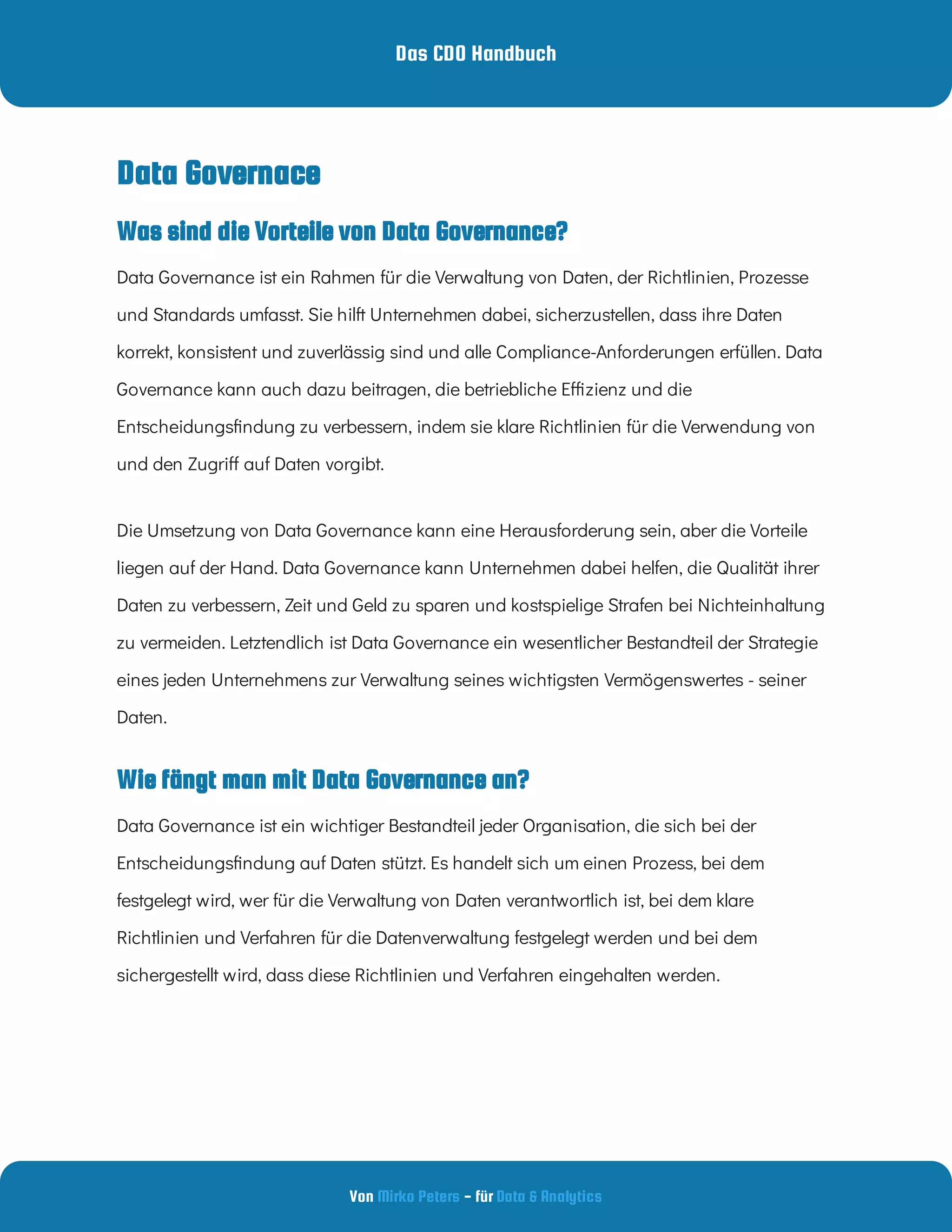 Das CDO Handbuch
Von - für
Mirko Peters Data & Analytics
Wie fängt man mit Data Governance an?
Data Governance ist ein wichtiger Bestandteil jeder Organisation, die sich bei der
Entscheidungs ndung auf Daten stützt. Es handelt sich um einen Prozess, bei dem
festgelegt wird, wer für die Verwaltung von Daten verantwortlich ist, bei dem klare
Richtlinien und Verfahren für die Datenverwaltung festgelegt werden und bei dem
sichergestellt wird, dass diese Richtlinien und Verfahren eingehalten werden.
Was sind die Vorteile von Data Governance?
Data Governace
Data Governance ist ein Rahmen für die Verwaltung von Daten, der Richtlinien, Prozesse
und Standards umfasst. Sie hilft Unternehmen dabei, sicherzustellen, dass ihre Daten
korrekt, konsistent und zuverlässig sind und alle Compliance-Anforderungen erfüllen. Data
Governance kann auch dazu beitragen, die betriebliche E zienz und die
Entscheidungs ndung zu verbessern, indem sie klare Richtlinien für die Verwendung von
und den Zugri auf Daten vorgibt.
Die Umsetzung von Data Governance kann eine Herausforderung sein, aber die Vorteile
liegen auf der Hand. Data Governance kann Unternehmen dabei helfen, die Qualität ihrer
Daten zu verbessern, Zeit und Geld zu sparen und kostspielige Strafen bei Nichteinhaltung
zu vermeiden. Letztendlich ist Data Governance ein wesentlicher Bestandteil der Strategie
eines jeden Unternehmens zur Verwaltung seines wichtigsten Vermögenswertes - seiner
Daten.
 
