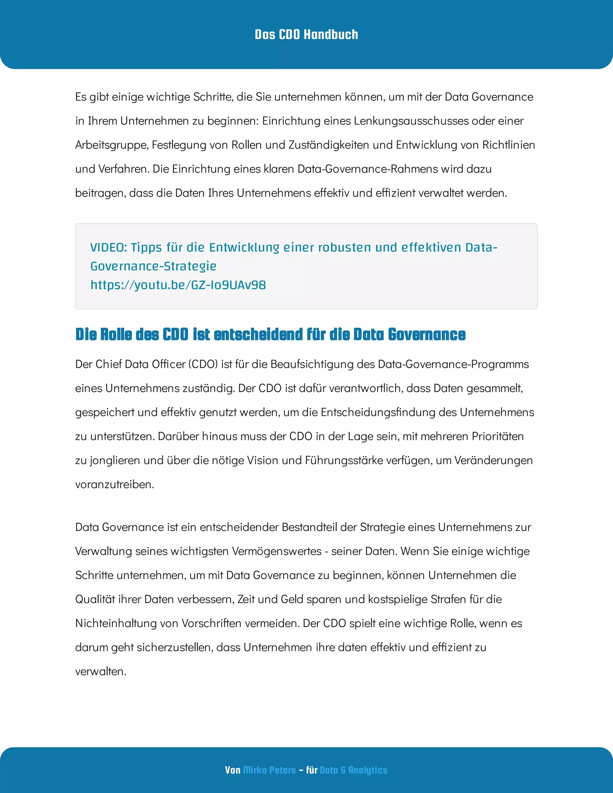Das CDO Handbuch
Von - für
Mirko Peters Data & Analytics
Die Rolle des CDO ist entscheidend für die Data Governance
Es gibt einige wichtige Schritte, die Sie unternehmen können, um mit der Data Governance
in Ihrem Unternehmen zu beginnen: Einrichtung eines Lenkungsausschusses oder einer
Arbeitsgruppe, Festlegung von Rollen und Zuständigkeiten und Entwicklung von Richtlinien
und Verfahren. Die Einrichtung eines klaren Data-Governance-Rahmens wird dazu
beitragen, dass die Daten Ihres Unternehmens e ektiv und e zient verwaltet werden.
Der Chief Data O cer (CDO) ist für die Beaufsichtigung des Data-Governance-Programms
eines Unternehmens zuständig. Der CDO ist dafür verantwortlich, dass Daten gesammelt,
gespeichert und e ektiv genutzt werden, um die Entscheidungs ndung des Unternehmens
zu unterstützen. Darüber hinaus muss der CDO in der Lage sein, mit mehreren Prioritäten
zu jonglieren und über die nötige Vision und Führungsstärke verfügen, um Veränderungen
voranzutreiben.
Data Governance ist ein entscheidender Bestandteil der Strategie eines Unternehmens zur
Verwaltung seines wichtigsten Vermögenswertes - seiner Daten. Wenn Sie einige wichtige
Schritte unternehmen, um mit Data Governance zu beginnen, können Unternehmen die
Qualität ihrer Daten verbessern, Zeit und Geld sparen und kostspielige Strafen für die
Nichteinhaltung von Vorschriften vermeiden. Der CDO spielt eine wichtige Rolle, wenn es
darum geht sicherzustellen, dass Unternehmen ihre daten e ektiv und e zient zu
verwalten.
VIDEO: Tipps für die Entwicklung einer robusten und e ektiven Data-
Governance-Strategie
https://youtu.be/GZ-Io9UAv98
 