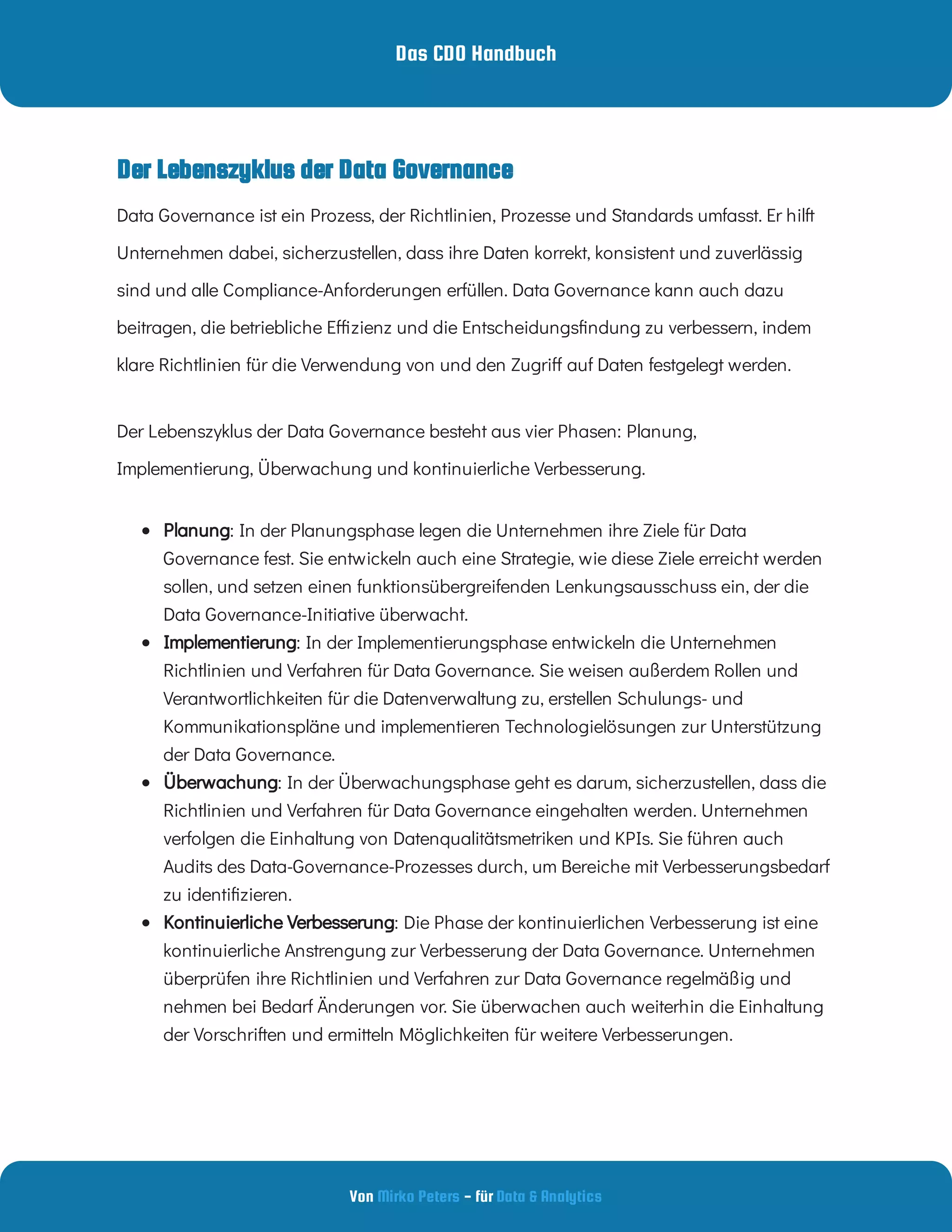 Das CDO Handbuch
Von - für
Mirko Peters Data & Analytics
Data Governance ist ein Prozess, der Richtlinien, Prozesse und Standards umfasst. Er hilft
Unternehmen dabei, sicherzustellen, dass ihre Daten korrekt, konsistent und zuverlässig
sind und alle Compliance-Anforderungen erfüllen. Data Governance kann auch dazu
beitragen, die betriebliche E zienz und die Entscheidungs ndung zu verbessern, indem
klare Richtlinien für die Verwendung von und den Zugri auf Daten festgelegt werden.
Der Lebenszyklus der Data Governance besteht aus vier Phasen: Planung,
Implementierung, Überwachung und kontinuierliche Verbesserung.
  : In der Planungsphase legen die Unternehmen ihre Ziele für Data
Governance fest. Sie entwickeln auch eine Strategie, wie diese Ziele erreicht werden
sollen, und setzen einen funktionsübergreifenden Lenkungsausschuss ein, der die
Data Governance-Initiative überwacht.
Planung
  : In der Implementierungsphase entwickeln die Unternehmen
Richtlinien und Verfahren für Data Governance. Sie weisen außerdem Rollen und
Verantwortlichkeiten für die Datenverwaltung zu, erstellen Schulungs- und
Kommunikationspläne und implementieren Technologielösungen zur Unterstützung
der Data Governance.
Implementierung
  : In der Überwachungsphase geht es darum, sicherzustellen, dass die
Richtlinien und Verfahren für Data Governance eingehalten werden. Unternehmen
verfolgen die Einhaltung von Datenqualitätsmetriken und KPIs. Sie führen auch
Audits des Data-Governance-Prozesses durch, um Bereiche mit Verbesserungsbedarf
zu identi zieren.
Überwachung
  : Die Phase der kontinuierlichen Verbesserung ist eine
kontinuierliche Anstrengung zur Verbesserung der Data Governance. Unternehmen
überprüfen ihre Richtlinien und Verfahren zur Data Governance regelmäßig und
nehmen bei Bedarf Änderungen vor. Sie überwachen auch weiterhin die Einhaltung
der Vorschriften und ermitteln Möglichkeiten für weitere Verbesserungen.
Kontinuierliche Verbesserung
Der Lebenszyklus der Data Governance
 