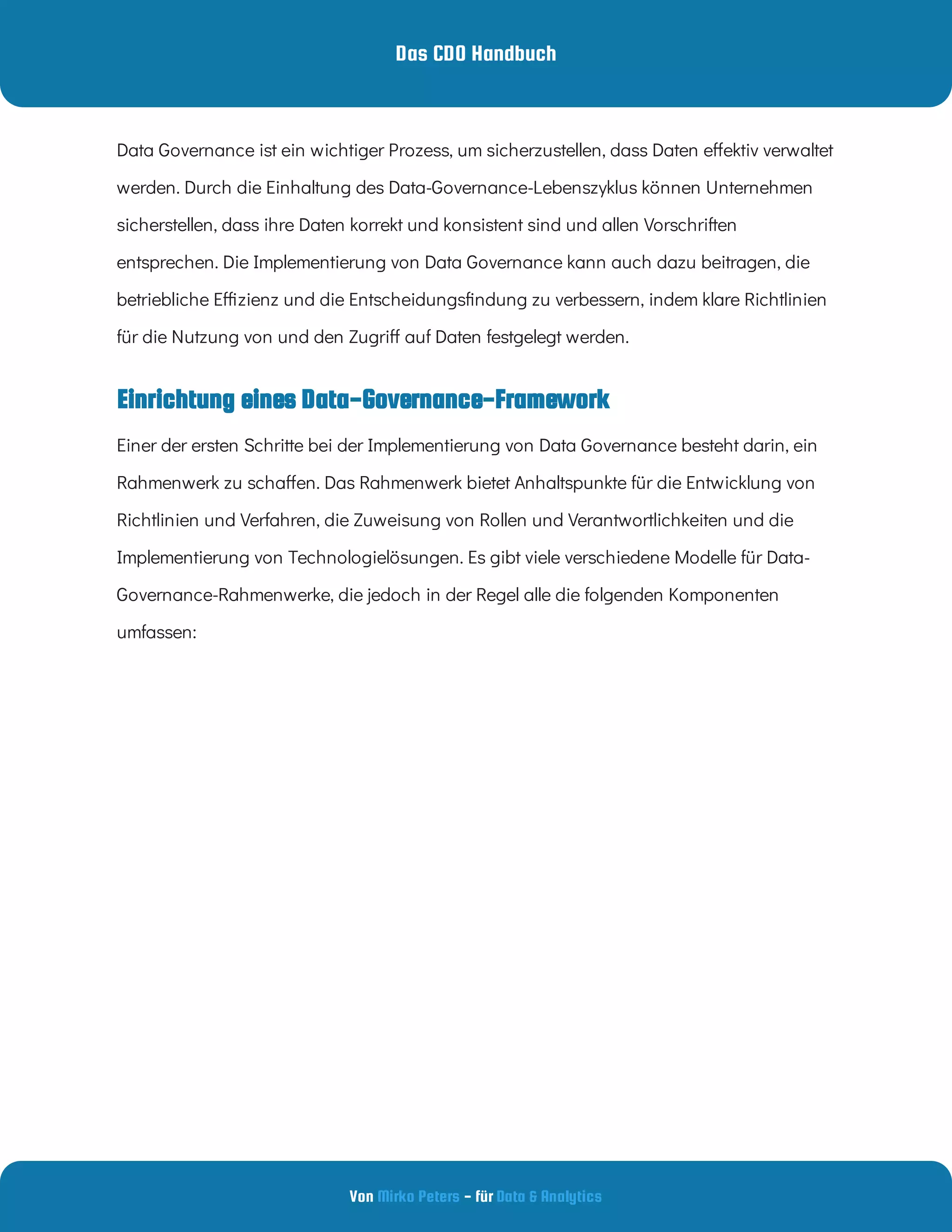 Das CDO Handbuch
Von - für
Mirko Peters Data & Analytics
Einrichtung eines Data-Governance-Framework
Data Governance ist ein wichtiger Prozess, um sicherzustellen, dass Daten e ektiv verwaltet
werden. Durch die Einhaltung des Data-Governance-Lebenszyklus können Unternehmen
sicherstellen, dass ihre Daten korrekt und konsistent sind und allen Vorschriften
entsprechen. Die Implementierung von Data Governance kann auch dazu beitragen, die
betriebliche E zienz und die Entscheidungs ndung zu verbessern, indem klare Richtlinien
für die Nutzung von und den Zugri auf Daten festgelegt werden.
Einer der ersten Schritte bei der Implementierung von Data Governance besteht darin, ein
Rahmenwerk zu scha en. Das Rahmenwerk bietet Anhaltspunkte für die Entwicklung von
Richtlinien und Verfahren, die Zuweisung von Rollen und Verantwortlichkeiten und die
Implementierung von Technologielösungen. Es gibt viele verschiedene Modelle für Data-
Governance-Rahmenwerke, die jedoch in der Regel alle die folgenden Komponenten
umfassen:
 