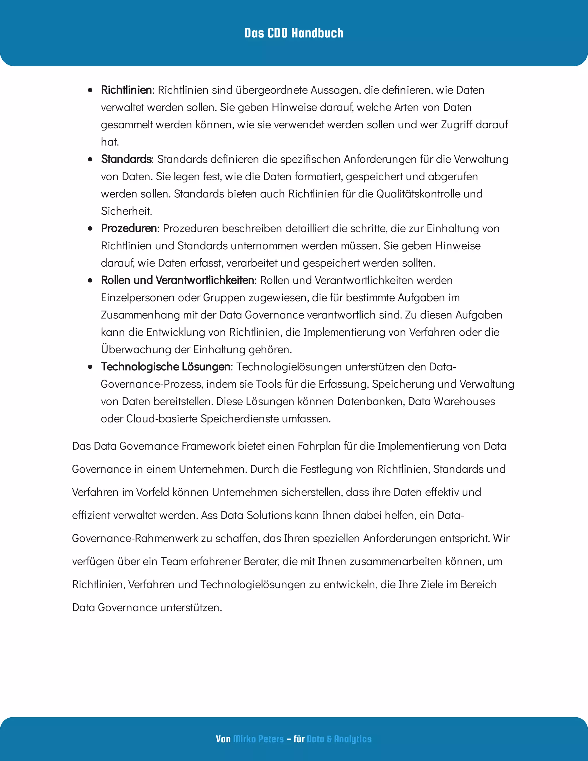 Das CDO Handbuch
Von - für
Mirko Peters Data & Analytics
Das Data Governance Framework bietet einen Fahrplan für die Implementierung von Data
Governance in einem Unternehmen. Durch die Festlegung von Richtlinien, Standards und
Verfahren im Vorfeld können Unternehmen sicherstellen, dass ihre Daten e ektiv und
e zient verwaltet werden. Ass Data Solutions kann Ihnen dabei helfen, ein Data-
Governance-Rahmenwerk zu scha en, das Ihren speziellen Anforderungen entspricht. Wir
verfügen über ein Team erfahrener Berater, die mit Ihnen zusammenarbeiten können, um
Richtlinien, Verfahren und Technologielösungen zu entwickeln, die Ihre Ziele im Bereich
Data Governance unterstützen.
  : Richtlinien sind übergeordnete Aussagen, die de nieren, wie Daten
verwaltet werden sollen. Sie geben Hinweise darauf, welche Arten von Daten
gesammelt werden können, wie sie verwendet werden sollen und wer Zugri darauf
hat.
Richtlinien
  : Standards de nieren die spezi schen Anforderungen für die Verwaltung
von Daten. Sie legen fest, wie die Daten formatiert, gespeichert und abgerufen
werden sollen. Standards bieten auch Richtlinien für die Qualitätskontrolle und
Sicherheit.
Standards
  : Prozeduren beschreiben detailliert die schritte, die zur Einhaltung von
Richtlinien und Standards unternommen werden müssen. Sie geben Hinweise
darauf, wie Daten erfasst, verarbeitet und gespeichert werden sollten.
Prozeduren
  : Rollen und Verantwortlichkeiten werden
Einzelpersonen oder Gruppen zugewiesen, die für bestimmte Aufgaben im
Zusammenhang mit der Data Governance verantwortlich sind. Zu diesen Aufgaben
kann die Entwicklung von Richtlinien, die Implementierung von Verfahren oder die
Überwachung der Einhaltung gehören.
Rollen und Verantwortlichkeiten
  : Technologielösungen unterstützen den Data-
Governance-Prozess, indem sie Tools für die Erfassung, Speicherung und Verwaltung
von Daten bereitstellen. Diese Lösungen können Datenbanken, Data Warehouses
oder Cloud-basierte Speicherdienste umfassen.
Technologische Lösungen
 
