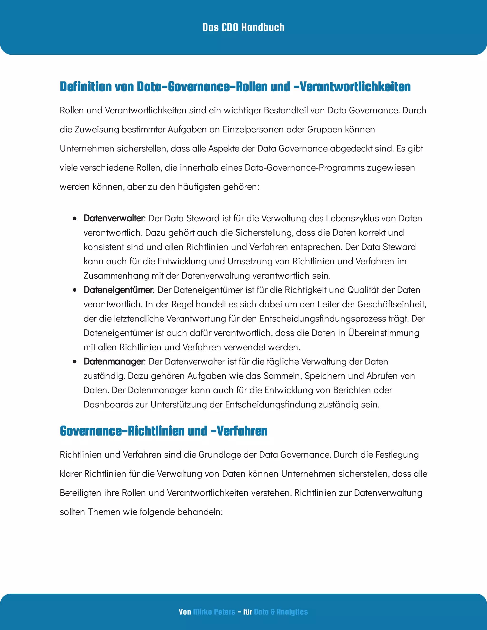 Das CDO Handbuch
Von - für
Mirko Peters Data & Analytics
Governance-Richtlinien und -Verfahren
Definition von Data-Governance-Rollen und -Verantwortlichkeiten
Rollen und Verantwortlichkeiten sind ein wichtiger Bestandteil von Data Governance. Durch
die Zuweisung bestimmter Aufgaben an Einzelpersonen oder Gruppen können
Unternehmen sicherstellen, dass alle Aspekte der Data Governance abgedeckt sind. Es gibt
viele verschiedene Rollen, die innerhalb eines Data-Governance-Programms zugewiesen
werden können, aber zu den häu gsten gehören:
  : Der Data Steward ist für die Verwaltung des Lebenszyklus von Daten
verantwortlich. Dazu gehört auch die Sicherstellung, dass die Daten korrekt und
konsistent sind und allen Richtlinien und Verfahren entsprechen. Der Data Steward
kann auch für die Entwicklung und Umsetzung von Richtlinien und Verfahren im
Zusammenhang mit der Datenverwaltung verantwortlich sein.
Datenverwalter
  : Der Dateneigentümer ist für die Richtigkeit und Qualität der Daten
verantwortlich. In der Regel handelt es sich dabei um den Leiter der Geschäftseinheit,
der die letztendliche Verantwortung für den Entscheidungs ndungsprozess trägt. Der
Dateneigentümer ist auch dafür verantwortlich, dass die Daten in Übereinstimmung
mit allen Richtlinien und Verfahren verwendet werden.
Dateneigentümer
  : Der Datenverwalter ist für die tägliche Verwaltung der Daten
zuständig. Dazu gehören Aufgaben wie das Sammeln, Speichern und Abrufen von
Daten. Der Datenmanager kann auch für die Entwicklung von Berichten oder
Dashboards zur Unterstützung der Entscheidungs ndung zuständig sein.
Datenmanager
Richtlinien und Verfahren sind die Grundlage der Data Governance. Durch die Festlegung
klarer Richtlinien für die Verwaltung von Daten können Unternehmen sicherstellen, dass alle
Beteiligten ihre Rollen und Verantwortlichkeiten verstehen. Richtlinien zur Datenverwaltung
sollten Themen wie folgende behandeln:
 