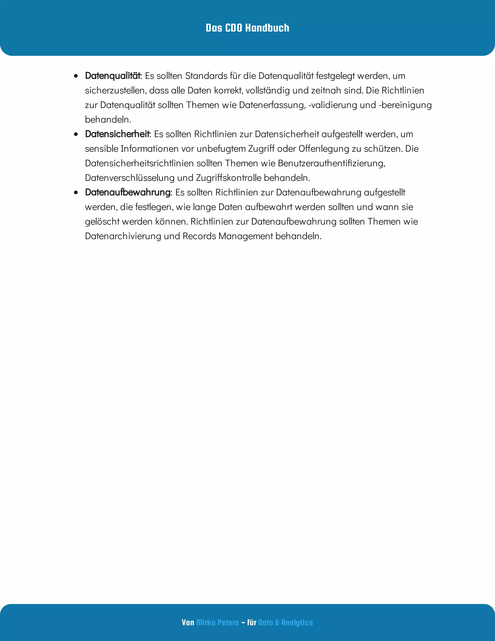 Das CDO Handbuch
Von - für
Mirko Peters Data & Analytics
  : Es sollten Standards für die Datenqualität festgelegt werden, um
sicherzustellen, dass alle Daten korrekt, vollständig und zeitnah sind. Die Richtlinien
zur Datenqualität sollten Themen wie Datenerfassung, -validierung und -bereinigung
behandeln.
Datenqualität
  : Es sollten Richtlinien zur Datensicherheit aufgestellt werden, um
sensible Informationen vor unbefugtem Zugri oder O enlegung zu schützen. Die
Datensicherheitsrichtlinien sollten Themen wie Benutzerauthenti zierung,
Datenverschlüsselung und Zugri skontrolle behandeln.
Datensicherheit
  : Es sollten Richtlinien zur Datenaufbewahrung aufgestellt
werden, die festlegen, wie lange Daten aufbewahrt werden sollten und wann sie
gelöscht werden können. Richtlinien zur Datenaufbewahrung sollten Themen wie
Datenarchivierung und Records Management behandeln.
Datenaufbewahrung
 