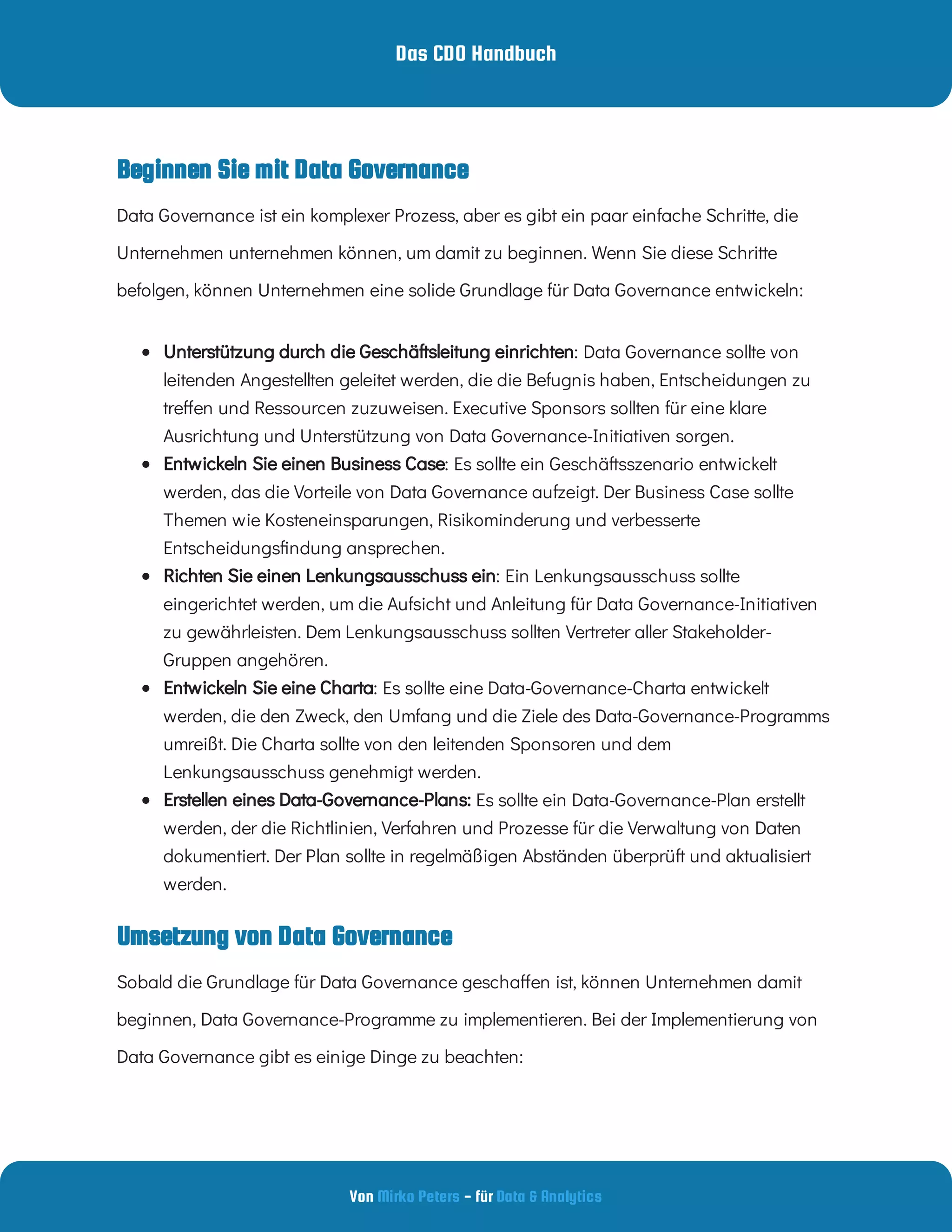 Das CDO Handbuch
Von - für
Mirko Peters Data & Analytics
Beginnen Sie mit Data Governance
Umsetzung von Data Governance
Data Governance ist ein komplexer Prozess, aber es gibt ein paar einfache Schritte, die
Unternehmen unternehmen können, um damit zu beginnen. Wenn Sie diese Schritte
befolgen, können Unternehmen eine solide Grundlage für Data Governance entwickeln:
  : Data Governance sollte von
leitenden Angestellten geleitet werden, die die Befugnis haben, Entscheidungen zu
tre en und Ressourcen zuzuweisen. Executive Sponsors sollten für eine klare
Ausrichtung und Unterstützung von Data Governance-Initiativen sorgen.
Unterstützung durch die Geschäftsleitung einrichten
  : Es sollte ein Geschäftsszenario entwickelt
werden, das die Vorteile von Data Governance aufzeigt. Der Business Case sollte
Themen wie Kosteneinsparungen, Risikominderung und verbesserte
Entscheidungs ndung ansprechen.
Entwickeln Sie einen Business Case
  : Ein Lenkungsausschuss sollte
eingerichtet werden, um die Aufsicht und Anleitung für Data Governance-Initiativen
zu gewährleisten. Dem Lenkungsausschuss sollten Vertreter aller Stakeholder-
Gruppen angehören.
Richten Sie einen Lenkungsausschuss ein
  : Es sollte eine Data-Governance-Charta entwickelt
werden, die den Zweck, den Umfang und die Ziele des Data-Governance-Programms
umreißt. Die Charta sollte von den leitenden Sponsoren und dem
Lenkungsausschuss genehmigt werden.
Entwickeln Sie eine Charta
  Es sollte ein Data-Governance-Plan erstellt
werden, der die Richtlinien, Verfahren und Prozesse für die Verwaltung von Daten
dokumentiert. Der Plan sollte in regelmäßigen Abständen überprüft und aktualisiert
werden.
Erstellen eines Data-Governance-Plans:
Sobald die Grundlage für Data Governance gescha en ist, können Unternehmen damit
beginnen, Data Governance-Programme zu implementieren. Bei der Implementierung von
Data Governance gibt es einige Dinge zu beachten:
 