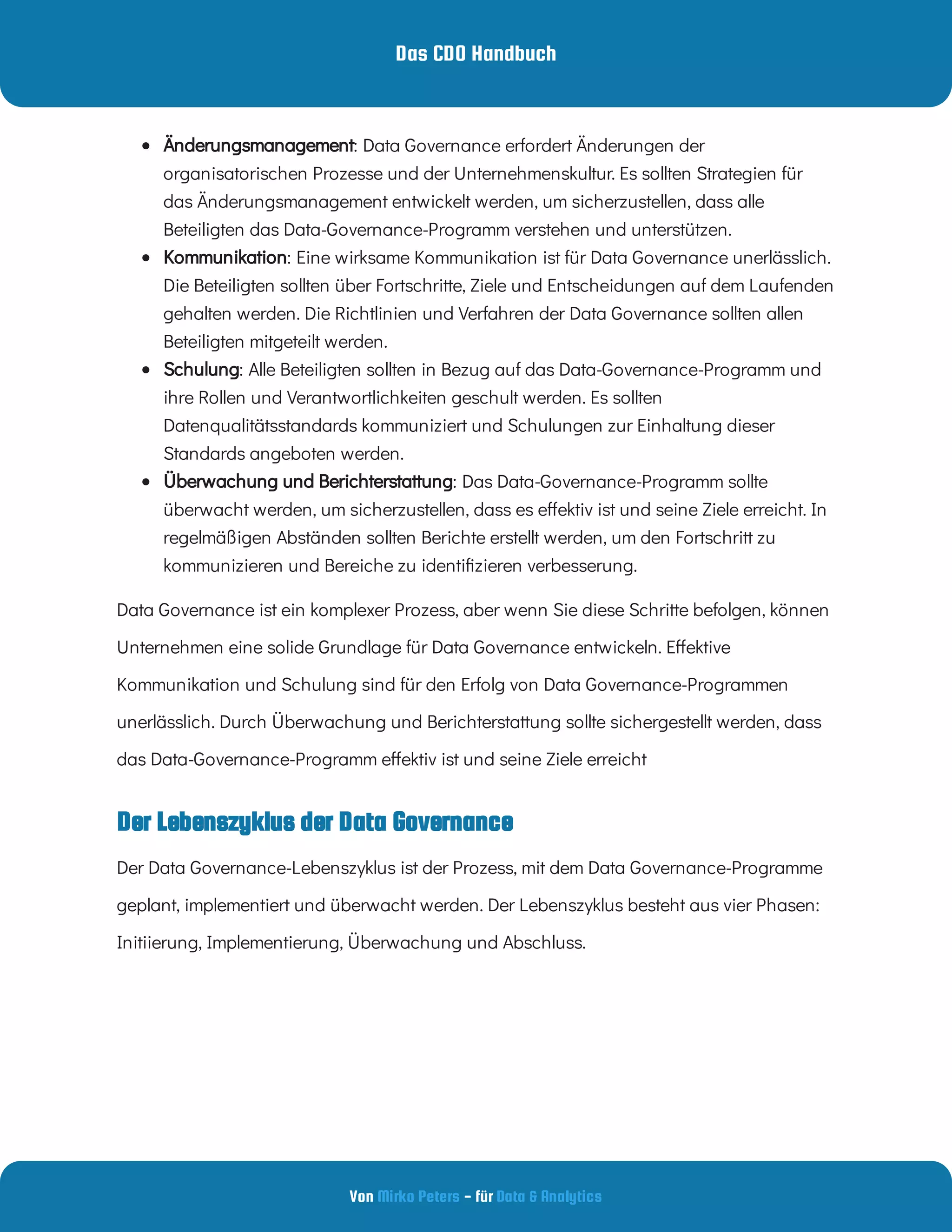 Das CDO Handbuch
Von - für
Mirko Peters Data & Analytics
Der Lebenszyklus der Data Governance
  : Data Governance erfordert Änderungen der
organisatorischen Prozesse und der Unternehmenskultur. Es sollten Strategien für
das Änderungsmanagement entwickelt werden, um sicherzustellen, dass alle
Beteiligten das Data-Governance-Programm verstehen und unterstützen.
Änderungsmanagement
  : Eine wirksame Kommunikation ist für Data Governance unerlässlich.
Die Beteiligten sollten über Fortschritte, Ziele und Entscheidungen auf dem Laufenden
gehalten werden. Die Richtlinien und Verfahren der Data Governance sollten allen
Beteiligten mitgeteilt werden.
Kommunikation
  : Alle Beteiligten sollten in Bezug auf das Data-Governance-Programm und
ihre Rollen und Verantwortlichkeiten geschult werden. Es sollten
Datenqualitätsstandards kommuniziert und Schulungen zur Einhaltung dieser
Standards angeboten werden.
Schulung
  : Das Data-Governance-Programm sollte
überwacht werden, um sicherzustellen, dass es e ektiv ist und seine Ziele erreicht. In
regelmäßigen Abständen sollten Berichte erstellt werden, um den Fortschritt zu
kommunizieren und Bereiche zu identi zieren verbesserung.
Überwachung und Berichterstattung
Data Governance ist ein komplexer Prozess, aber wenn Sie diese Schritte befolgen, können
Unternehmen eine solide Grundlage für Data Governance entwickeln. E ektive
Kommunikation und Schulung sind für den Erfolg von Data Governance-Programmen
unerlässlich. Durch Überwachung und Berichterstattung sollte sichergestellt werden, dass
das Data-Governance-Programm e ektiv ist und seine Ziele erreicht
Der Data Governance-Lebenszyklus ist der Prozess, mit dem Data Governance-Programme
geplant, implementiert und überwacht werden. Der Lebenszyklus besteht aus vier Phasen:
Initiierung, Implementierung, Überwachung und Abschluss.
 