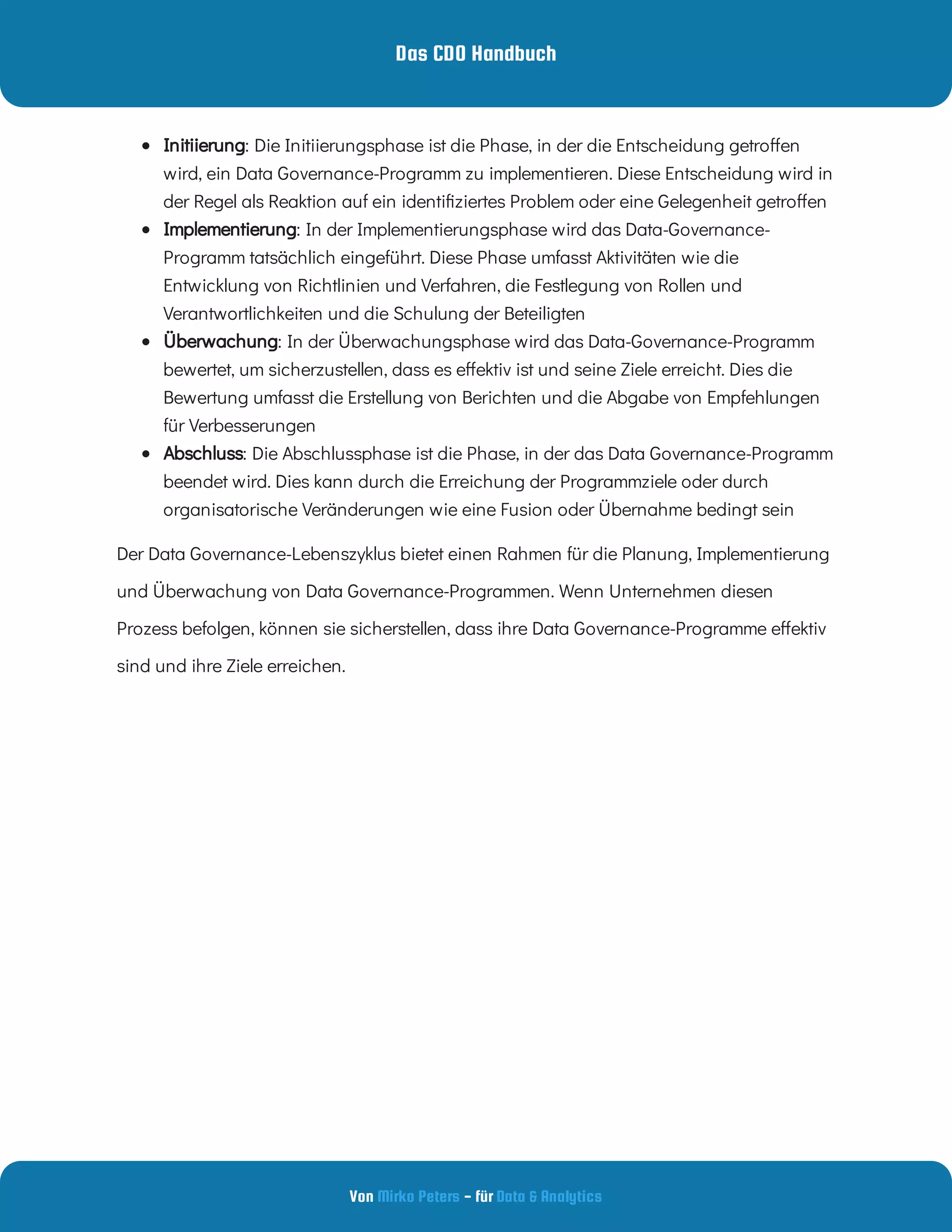 Das CDO Handbuch
Von - für
Mirko Peters Data & Analytics
  : Die Initiierungsphase ist die Phase, in der die Entscheidung getro en
wird, ein Data Governance-Programm zu implementieren. Diese Entscheidung wird in
der Regel als Reaktion auf ein identi ziertes Problem oder eine Gelegenheit getro en
Initiierung
  : In der Implementierungsphase wird das Data-Governance-
Programm tatsächlich eingeführt. Diese Phase umfasst Aktivitäten wie die
Entwicklung von Richtlinien und Verfahren, die Festlegung von Rollen und
Verantwortlichkeiten und die Schulung der Beteiligten
Implementierung
  : In der Überwachungsphase wird das Data-Governance-Programm
bewertet, um sicherzustellen, dass es e ektiv ist und seine Ziele erreicht. Dies die
Bewertung umfasst die Erstellung von Berichten und die Abgabe von Empfehlungen
für Verbesserungen
Überwachung
  : Die Abschlussphase ist die Phase, in der das Data Governance-Programm
beendet wird. Dies kann durch die Erreichung der Programmziele oder durch
organisatorische Veränderungen wie eine Fusion oder Übernahme bedingt sein
Abschluss
Der Data Governance-Lebenszyklus bietet einen Rahmen für die Planung, Implementierung
und Überwachung von Data Governance-Programmen. Wenn Unternehmen diesen
Prozess befolgen, können sie sicherstellen, dass ihre Data Governance-Programme e ektiv
sind und ihre Ziele erreichen.
 