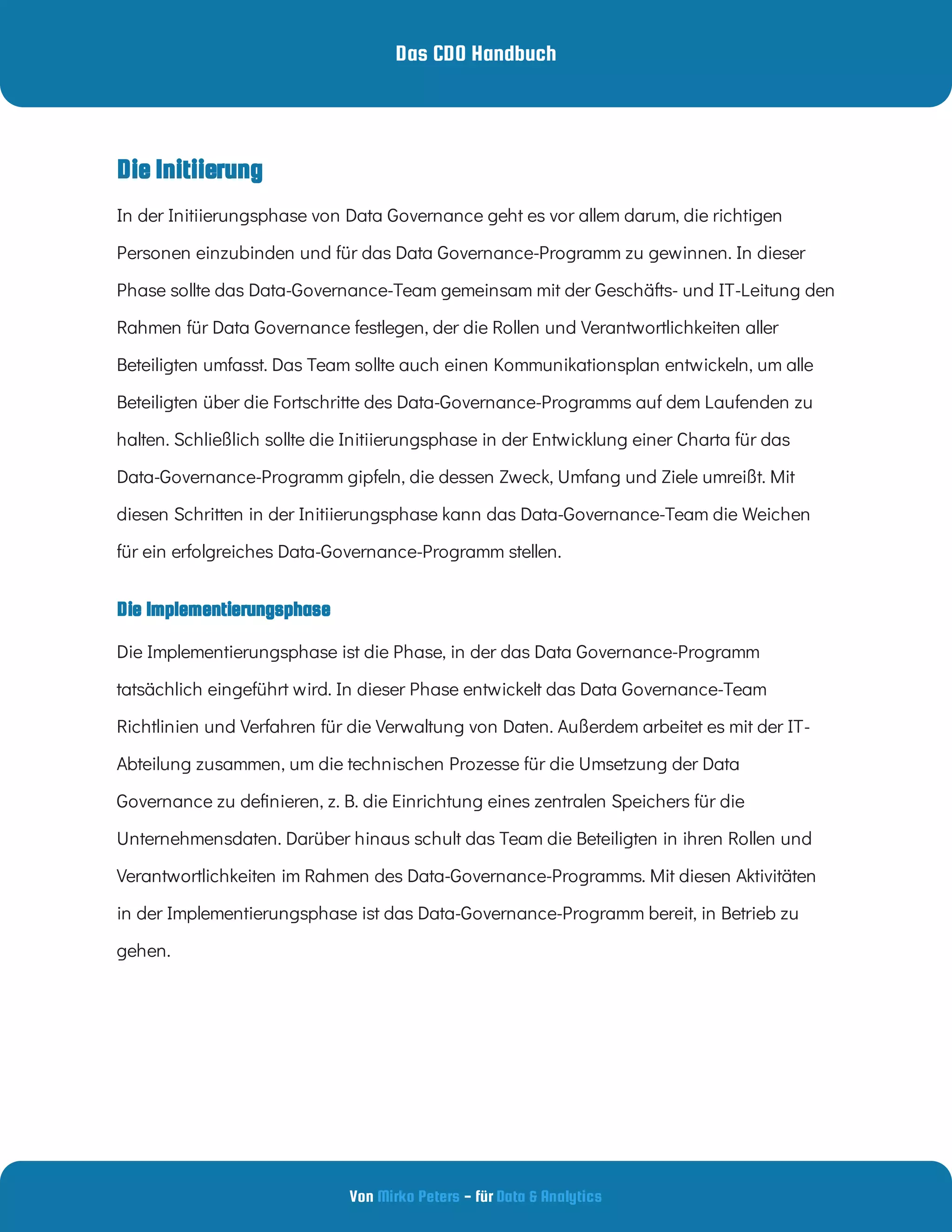 Das CDO Handbuch
Von - für
Mirko Peters Data & Analytics
Die Implementierungsphase
In der Initiierungsphase von Data Governance geht es vor allem darum, die richtigen
Personen einzubinden und für das Data Governance-Programm zu gewinnen. In dieser
Phase sollte das Data-Governance-Team gemeinsam mit der Geschäfts- und IT-Leitung den
Rahmen für Data Governance festlegen, der die Rollen und Verantwortlichkeiten aller
Beteiligten umfasst. Das Team sollte auch einen Kommunikationsplan entwickeln, um alle
Beteiligten über die Fortschritte des Data-Governance-Programms auf dem Laufenden zu
halten. Schließlich sollte die Initiierungsphase in der Entwicklung einer Charta für das
Data-Governance-Programm gipfeln, die dessen Zweck, Umfang und Ziele umreißt. Mit
diesen Schritten in der Initiierungsphase kann das Data-Governance-Team die Weichen
für ein erfolgreiches Data-Governance-Programm stellen.
Die Implementierungsphase ist die Phase, in der das Data Governance-Programm
tatsächlich eingeführt wird. In dieser Phase entwickelt das Data Governance-Team
Richtlinien und Verfahren für die Verwaltung von Daten. Außerdem arbeitet es mit der IT-
Abteilung zusammen, um die technischen Prozesse für die Umsetzung der Data
Governance zu de nieren, z. B. die Einrichtung eines zentralen Speichers für die
Unternehmensdaten. Darüber hinaus schult das Team die Beteiligten in ihren Rollen und
Verantwortlichkeiten im Rahmen des Data-Governance-Programms. Mit diesen Aktivitäten
in der Implementierungsphase ist das Data-Governance-Programm bereit, in Betrieb zu
gehen.
Die Initiierung
 