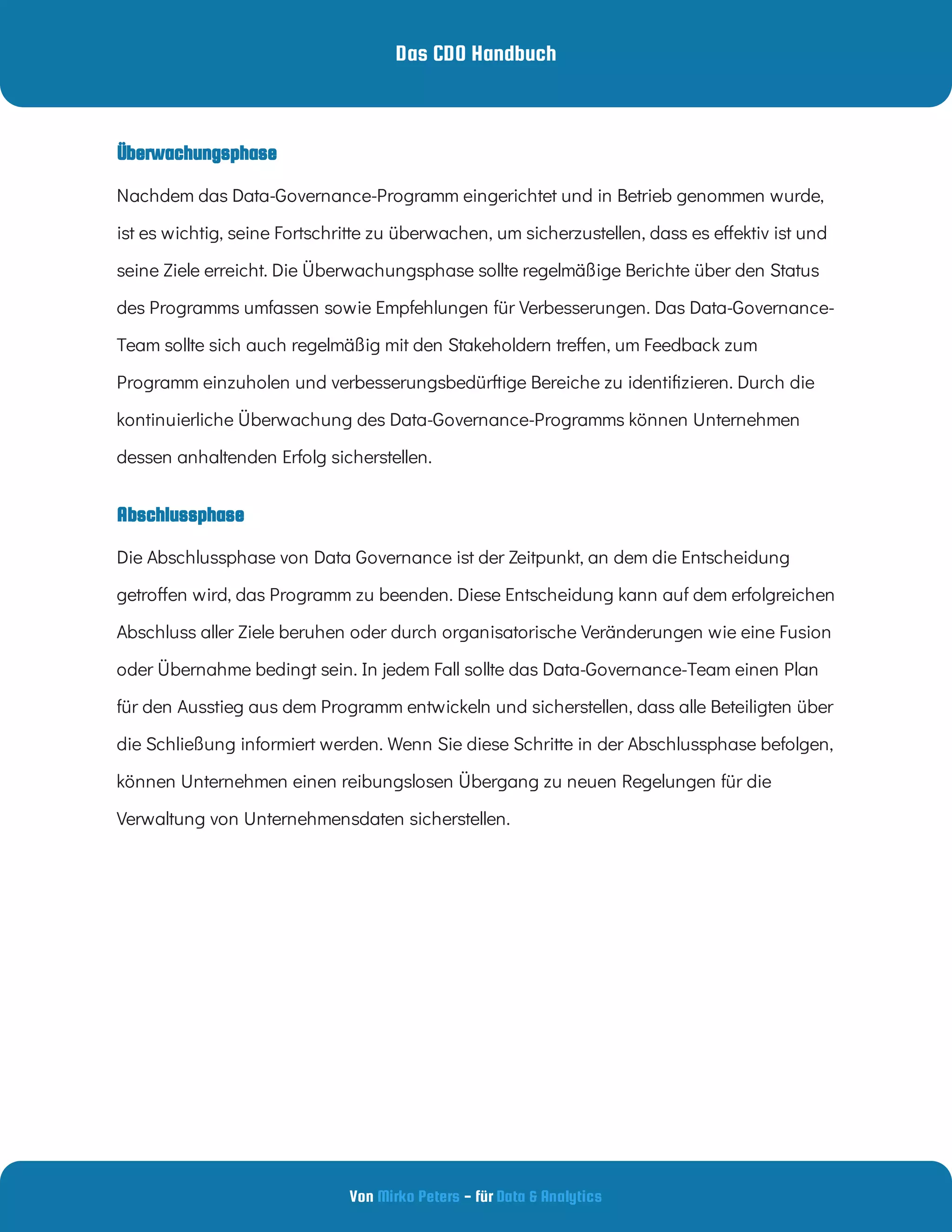 Das CDO Handbuch
Von - für
Mirko Peters Data & Analytics
Abschlussphase
Nachdem das Data-Governance-Programm eingerichtet und in Betrieb genommen wurde,
ist es wichtig, seine Fortschritte zu überwachen, um sicherzustellen, dass es e ektiv ist und
seine Ziele erreicht. Die Überwachungsphase sollte regelmäßige Berichte über den Status
des Programms umfassen sowie Empfehlungen für Verbesserungen. Das Data-Governance-
Team sollte sich auch regelmäßig mit den Stakeholdern tre en, um Feedback zum
Programm einzuholen und verbesserungsbedürftige Bereiche zu identi zieren. Durch die
kontinuierliche Überwachung des Data-Governance-Programms können Unternehmen
dessen anhaltenden Erfolg sicherstellen.
Die Abschlussphase von Data Governance ist der Zeitpunkt, an dem die Entscheidung
getro en wird, das Programm zu beenden. Diese Entscheidung kann auf dem erfolgreichen
Abschluss aller Ziele beruhen oder durch organisatorische Veränderungen wie eine Fusion
oder Übernahme bedingt sein. In jedem Fall sollte das Data-Governance-Team einen Plan
für den Ausstieg aus dem Programm entwickeln und sicherstellen, dass alle Beteiligten über
die Schließung informiert werden. Wenn Sie diese Schritte in der Abschlussphase befolgen,
können Unternehmen einen reibungslosen Übergang zu neuen Regelungen für die
Verwaltung von Unternehmensdaten sicherstellen.
Überwachungsphase
 