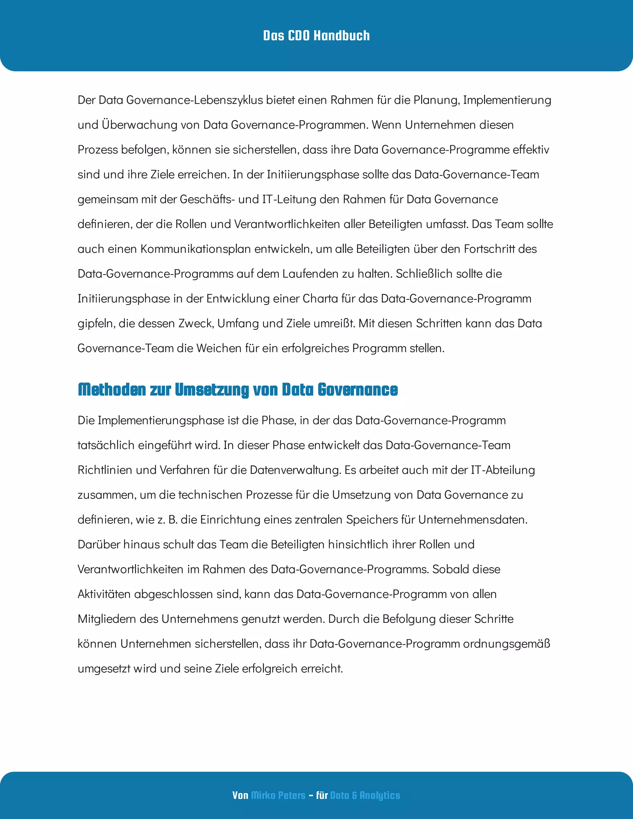 Das CDO Handbuch
Von - für
Mirko Peters Data & Analytics
Methoden zur Umsetzung von Data Governance
Der Data Governance-Lebenszyklus bietet einen Rahmen für die Planung, Implementierung
und Überwachung von Data Governance-Programmen. Wenn Unternehmen diesen
Prozess befolgen, können sie sicherstellen, dass ihre Data Governance-Programme e ektiv
sind und ihre Ziele erreichen. In der Initiierungsphase sollte das Data-Governance-Team
gemeinsam mit der Geschäfts- und IT-Leitung den Rahmen für Data Governance
de nieren, der die Rollen und Verantwortlichkeiten aller Beteiligten umfasst. Das Team sollte
auch einen Kommunikationsplan entwickeln, um alle Beteiligten über den Fortschritt des
Data-Governance-Programms auf dem Laufenden zu halten. Schließlich sollte die
Initiierungsphase in der Entwicklung einer Charta für das Data-Governance-Programm
gipfeln, die dessen Zweck, Umfang und Ziele umreißt. Mit diesen Schritten kann das Data
Governance-Team die Weichen für ein erfolgreiches Programm stellen.
Die Implementierungsphase ist die Phase, in der das Data-Governance-Programm
tatsächlich eingeführt wird. In dieser Phase entwickelt das Data-Governance-Team
Richtlinien und Verfahren für die Datenverwaltung. Es arbeitet auch mit der IT-Abteilung
zusammen, um die technischen Prozesse für die Umsetzung von Data Governance zu
de nieren, wie z. B. die Einrichtung eines zentralen Speichers für Unternehmensdaten.
Darüber hinaus schult das Team die Beteiligten hinsichtlich ihrer Rollen und
Verantwortlichkeiten im Rahmen des Data-Governance-Programms. Sobald diese
Aktivitäten abgeschlossen sind, kann das Data-Governance-Programm von allen
Mitgliedern des Unternehmens genutzt werden. Durch die Befolgung dieser Schritte
können Unternehmen sicherstellen, dass ihr Data-Governance-Programm ordnungsgemäß
umgesetzt wird und seine Ziele erfolgreich erreicht.
 