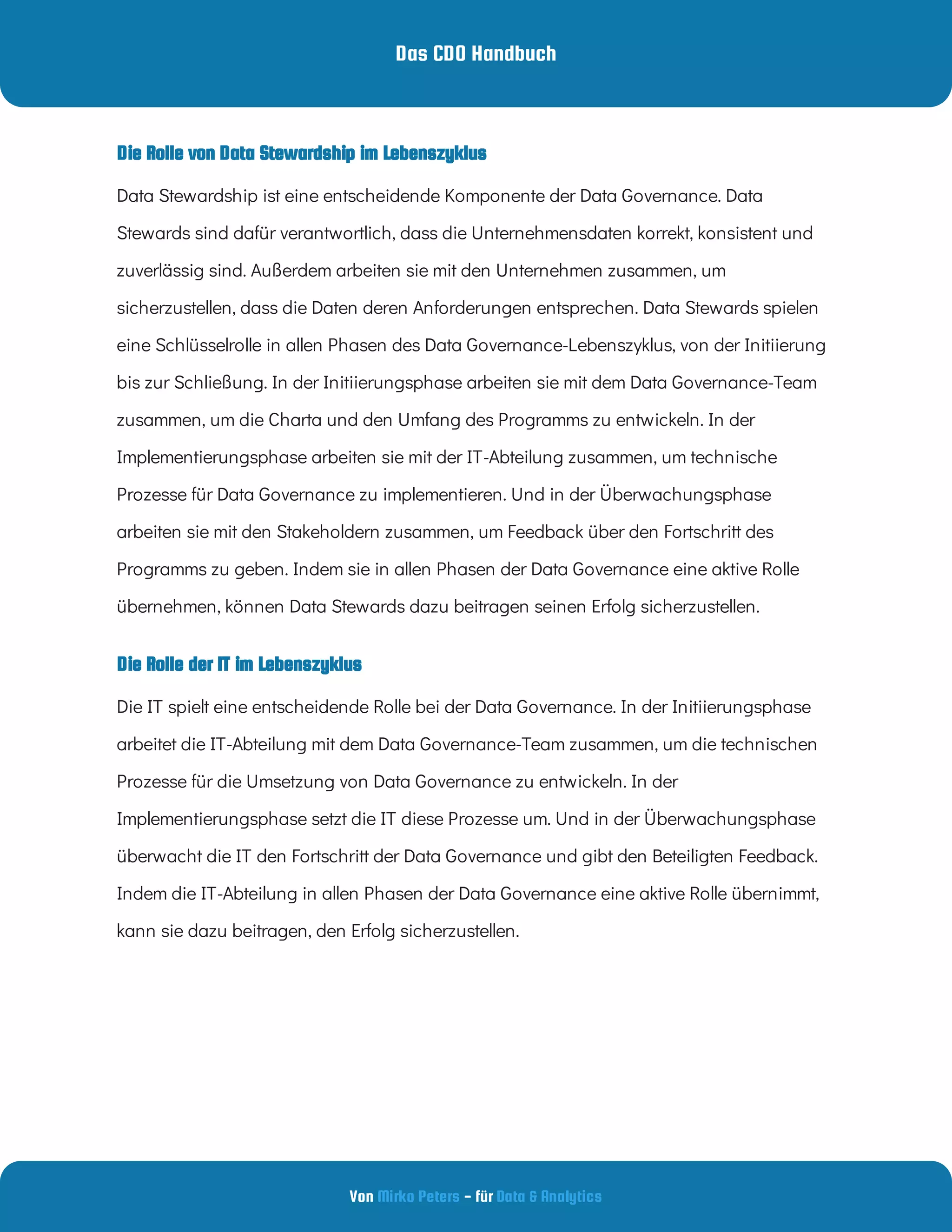 Das CDO Handbuch
Von - für
Mirko Peters Data & Analytics
Die Rolle der IT im Lebenszyklus
Data Stewardship ist eine entscheidende Komponente der Data Governance. Data
Stewards sind dafür verantwortlich, dass die Unternehmensdaten korrekt, konsistent und
zuverlässig sind. Außerdem arbeiten sie mit den Unternehmen zusammen, um
sicherzustellen, dass die Daten deren Anforderungen entsprechen. Data Stewards spielen
eine Schlüsselrolle in allen Phasen des Data Governance-Lebenszyklus, von der Initiierung
bis zur Schließung. In der Initiierungsphase arbeiten sie mit dem Data Governance-Team
zusammen, um die Charta und den Umfang des Programms zu entwickeln. In der
Implementierungsphase arbeiten sie mit der IT-Abteilung zusammen, um technische
Prozesse für Data Governance zu implementieren. Und in der Überwachungsphase
arbeiten sie mit den Stakeholdern zusammen, um Feedback über den Fortschritt des
Programms zu geben. Indem sie in allen Phasen der Data Governance eine aktive Rolle
übernehmen, können Data Stewards dazu beitragen seinen Erfolg sicherzustellen.
Die IT spielt eine entscheidende Rolle bei der Data Governance. In der Initiierungsphase
arbeitet die IT-Abteilung mit dem Data Governance-Team zusammen, um die technischen
Prozesse für die Umsetzung von Data Governance zu entwickeln. In der
Implementierungsphase setzt die IT diese Prozesse um. Und in der Überwachungsphase
überwacht die IT den Fortschritt der Data Governance und gibt den Beteiligten Feedback.
Indem die IT-Abteilung in allen Phasen der Data Governance eine aktive Rolle übernimmt,
kann sie dazu beitragen, den Erfolg sicherzustellen.
Die Rolle von Data Stewardship im Lebenszyklus
 