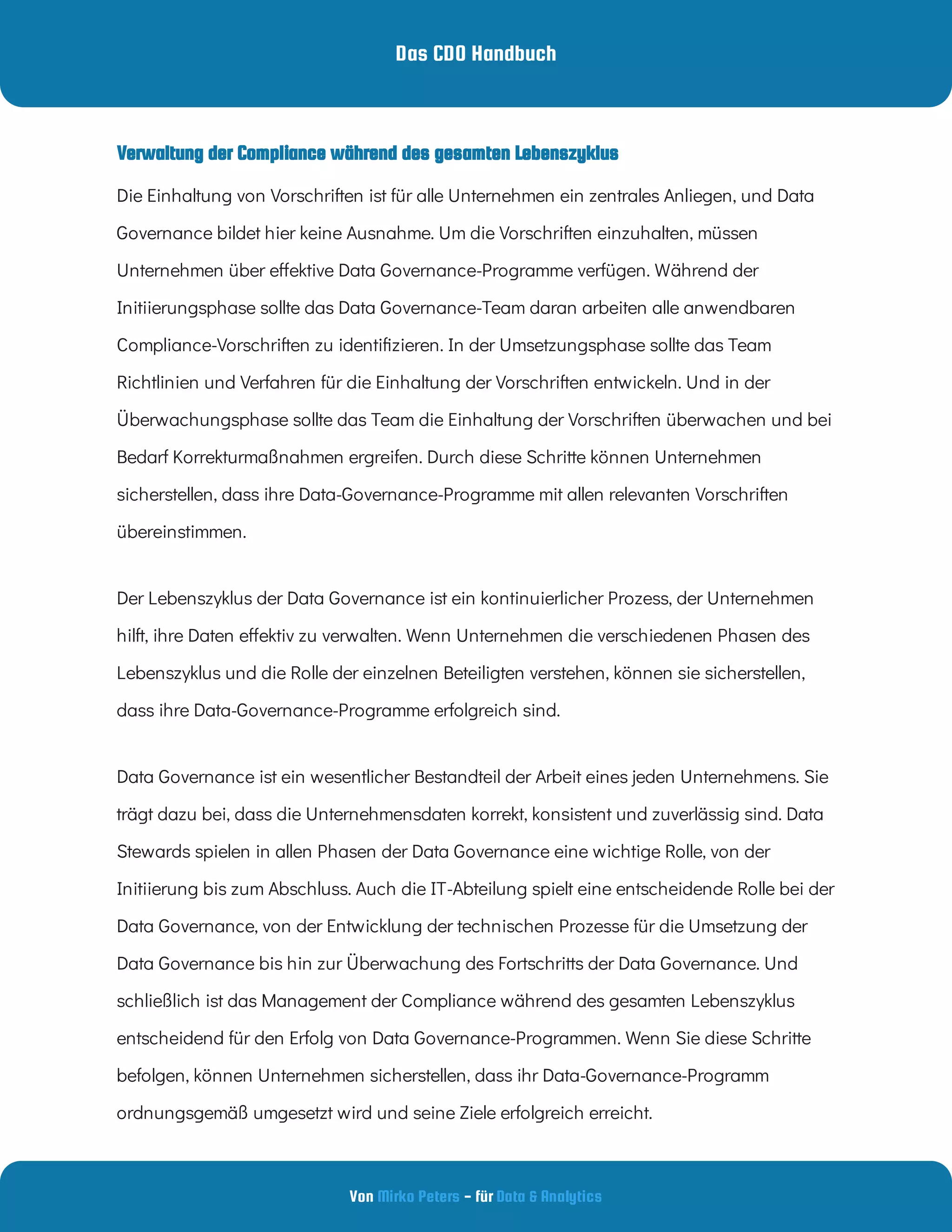 Das CDO Handbuch
Von - für
Mirko Peters Data & Analytics
Die Einhaltung von Vorschriften ist für alle Unternehmen ein zentrales Anliegen, und Data
Governance bildet hier keine Ausnahme. Um die Vorschriften einzuhalten, müssen
Unternehmen über e ektive Data Governance-Programme verfügen. Während der
Initiierungsphase sollte das Data Governance-Team daran arbeiten alle anwendbaren
Compliance-Vorschriften zu identi zieren. In der Umsetzungsphase sollte das Team
Richtlinien und Verfahren für die Einhaltung der Vorschriften entwickeln. Und in der
Überwachungsphase sollte das Team die Einhaltung der Vorschriften überwachen und bei
Bedarf Korrekturmaßnahmen ergreifen. Durch diese Schritte können Unternehmen
sicherstellen, dass ihre Data-Governance-Programme mit allen relevanten Vorschriften
übereinstimmen.
Der Lebenszyklus der Data Governance ist ein kontinuierlicher Prozess, der Unternehmen
hilft, ihre Daten e ektiv zu verwalten. Wenn Unternehmen die verschiedenen Phasen des
Lebenszyklus und die Rolle der einzelnen Beteiligten verstehen, können sie sicherstellen,
dass ihre Data-Governance-Programme erfolgreich sind.
Data Governance ist ein wesentlicher Bestandteil der Arbeit eines jeden Unternehmens. Sie
trägt dazu bei, dass die Unternehmensdaten korrekt, konsistent und zuverlässig sind. Data
Stewards spielen in allen Phasen der Data Governance eine wichtige Rolle, von der
Initiierung bis zum Abschluss. Auch die IT-Abteilung spielt eine entscheidende Rolle bei der
Data Governance, von der Entwicklung der technischen Prozesse für die Umsetzung der
Data Governance bis hin zur Überwachung des Fortschritts der Data Governance. Und
schließlich ist das Management der Compliance während des gesamten Lebenszyklus
entscheidend für den Erfolg von Data Governance-Programmen. Wenn Sie diese Schritte
befolgen, können Unternehmen sicherstellen, dass ihr Data-Governance-Programm
ordnungsgemäß umgesetzt wird und seine Ziele erfolgreich erreicht.
Verwaltung der Compliance während des gesamten Lebenszyklus
 