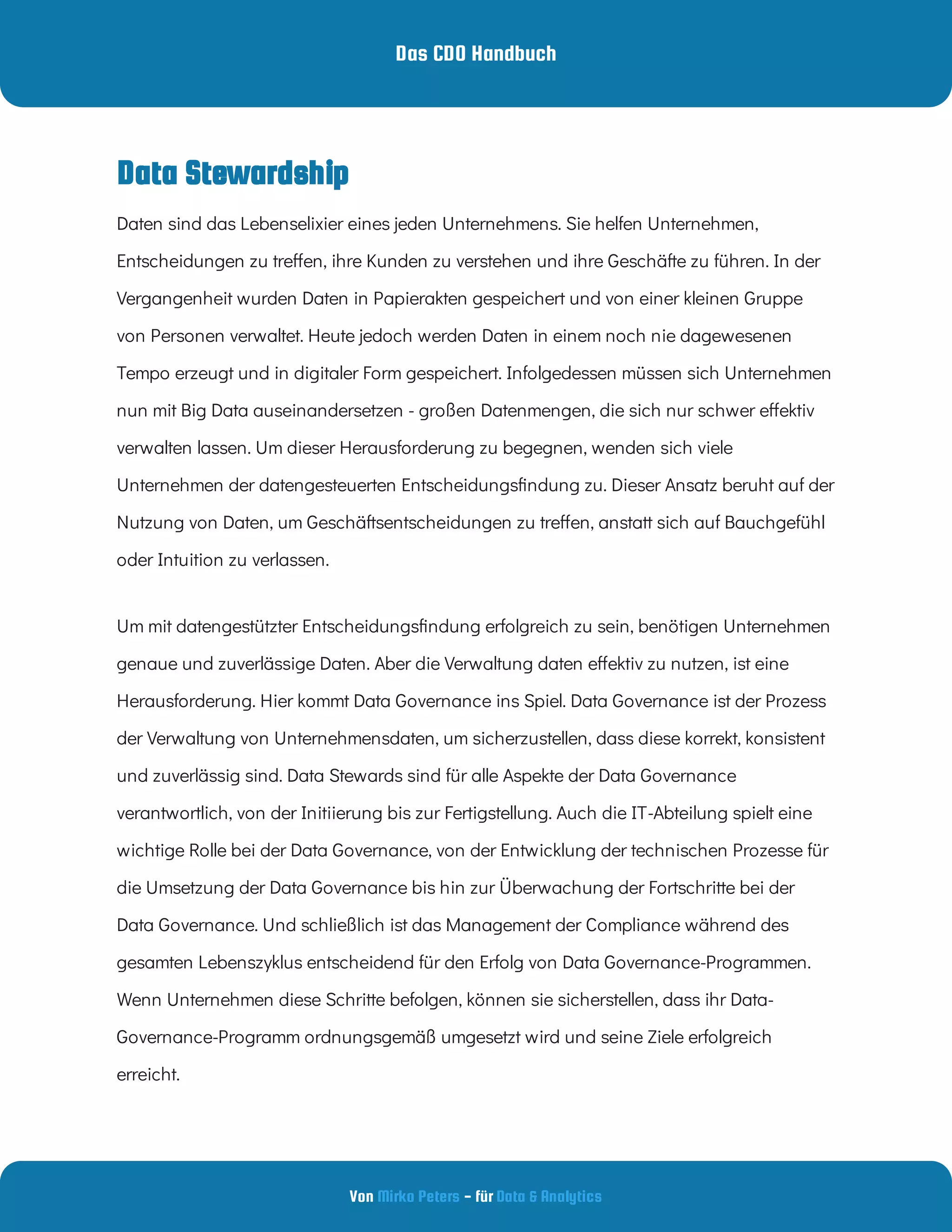 Das CDO Handbuch
Von - für
Mirko Peters Data & Analytics
Data Stewardship
Daten sind das Lebenselixier eines jeden Unternehmens. Sie helfen Unternehmen,
Entscheidungen zu tre en, ihre Kunden zu verstehen und ihre Geschäfte zu führen. In der
Vergangenheit wurden Daten in Papierakten gespeichert und von einer kleinen Gruppe
von Personen verwaltet. Heute jedoch werden Daten in einem noch nie dagewesenen
Tempo erzeugt und in digitaler Form gespeichert. Infolgedessen müssen sich Unternehmen
nun mit Big Data auseinandersetzen - großen Datenmengen, die sich nur schwer e ektiv
verwalten lassen. Um dieser Herausforderung zu begegnen, wenden sich viele
Unternehmen der datengesteuerten Entscheidungs ndung zu. Dieser Ansatz beruht auf der
Nutzung von Daten, um Geschäftsentscheidungen zu tre en, anstatt sich auf Bauchgefühl
oder Intuition zu verlassen.
Um mit datengestützter Entscheidungs ndung erfolgreich zu sein, benötigen Unternehmen
genaue und zuverlässige Daten. Aber die Verwaltung daten e ektiv zu nutzen, ist eine
Herausforderung. Hier kommt Data Governance ins Spiel. Data Governance ist der Prozess
der Verwaltung von Unternehmensdaten, um sicherzustellen, dass diese korrekt, konsistent
und zuverlässig sind. Data Stewards sind für alle Aspekte der Data Governance
verantwortlich, von der Initiierung bis zur Fertigstellung. Auch die IT-Abteilung spielt eine
wichtige Rolle bei der Data Governance, von der Entwicklung der technischen Prozesse für
die Umsetzung der Data Governance bis hin zur Überwachung der Fortschritte bei der
Data Governance. Und schließlich ist das Management der Compliance während des
gesamten Lebenszyklus entscheidend für den Erfolg von Data Governance-Programmen.
Wenn Unternehmen diese Schritte befolgen, können sie sicherstellen, dass ihr Data-
Governance-Programm ordnungsgemäß umgesetzt wird und seine Ziele erfolgreich
erreicht.
 