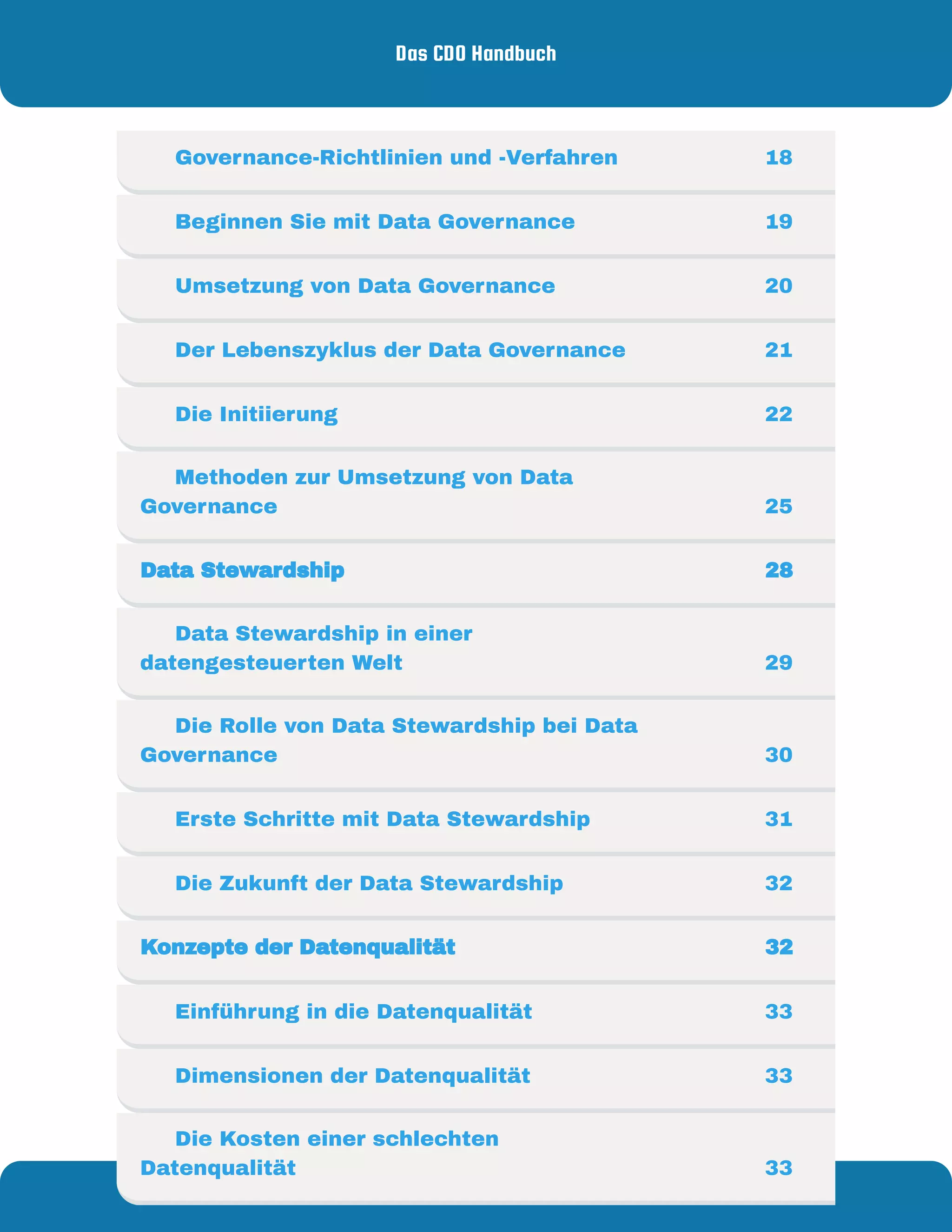 Das CDO Handbuch
Von - für
Mirko Peters Data & Analytics
     Governance-Richtlinien und -Verfahren  18
     Beginnen Sie mit Data Governance 19
     Umsetzung von Data Governance 20
     Der Lebenszyklus der Data Governance 21
     Die Initiierung 22
     Methoden zur Umsetzung von Data
Governance  25
Data Stewardship 28
     Data Stewardship in einer
datengesteuerten Welt 29
     Die Rolle von Data Stewardship bei Data
Governance 30
     Erste Schritte mit Data Stewardship 31
     Die Zukunft der Data Stewardship 32
Konzepte der Datenqualität  32
     Einführung in die Datenqualität 33
     Dimensionen der Datenqualität 33
     Die Kosten einer schlechten
Datenqualität 33
 